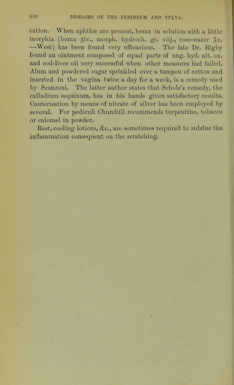 cation. When aphtba3 are present, borax in solution with a little morphia (borax 3iv., morph. hydroch. gr. viij., rose-water Jx. —West) has been found very efficacious. The late Dr. Rigby found an ointment composed of equal parts of ung. hyd. nit. ox. and cod-liver oil very successful when other measures had failed. Alum and powdered sugar sprinkled over a tampon of cotton and inserted in the vagina twice a day for a week, is a remedy used by Scanzoni. The latter author states that Scholz's remedy, the calladium sequinum, has in his hands given satisfactory results. Cauterisation by means of nitrate of silver has been employed by several. For pediculi Churchill recommends turpentine, tobacco or calomel in powder. Rest, cooling lotions, &c., are sometimes required to subdue the inflammation consequent on the scratching.