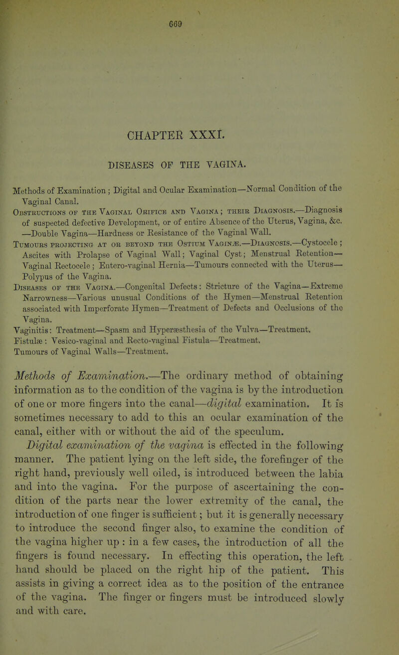 CGO CHAPTER XXXI. DISEASES OF THE VAGINA. Methods of Examination; Digital and Ocular Examination—Normal Condition of the Vaginal Canal. Obstetjctions of the Vaginal Orifice and Vagina ; theie Diagnosis.—Diagnosis of suspected defective Development, or of entire Absence of the Uterus, Vagina, &c. —Double Vagina—Hardness or Kesistance of the Vaginal Wall. Tumours projecting at or beyond the Ostium Vagina.—Diagnosis.—Cystocele ; Ascites with Prolapse of Vaginal Wall; Vaginal Cyst; Menstrual Eetention— Vaginal Rectocele ; Entero-vaginal Hernia—Tumours connected with the Uterus— Polypus of the Vagina. Diseases of the Vagina.—Congenital Defects: Stricture of the Vagina—Extreme Narrowness—Various unusual Conditions of the Hymen—Menstrual Retention associated with Imperforate Hymen—Treatment of Defects and Occlusions of the Vagina. Vaginitis: Treatment—Spasm and Hjrpersesthesia of the Vulva—Treatment. Pistulse ; Vesico-vaginal and Recto-vaginal Fistula—Treatment. Tumours of Vaginal Walls—Treatment. Methods of Examination.—The ordinary method of obtaining information as to the condition of the vagina is by the introduction of one or more fingers into the canal—digital examination. It is sometimes necessary to add to this an ocular examination of the canal, either with or without the aid of the speculum. Digital examination of the vagina is effected in the following manner. The patient lying on the left side, the forefinger of the right hand, previously well oiled, is introduced between the labia and into the vagina. For the purpose of ascertaining the con- dition of the parts near the lower extremity of the canal, the introduction of one finger is sufficient; but it is generally necessary to introduce the second finger also, to examine the condition of the vagina higher up : in a few cases, the introduction of all the fingers is found necessary. In effecting this operation, the left hand should be placed on the right hip of the patient. This assists in giving a correct idea as to the position of the entrance of the vagina. The finger or fingers must be introduced slowly and with care.