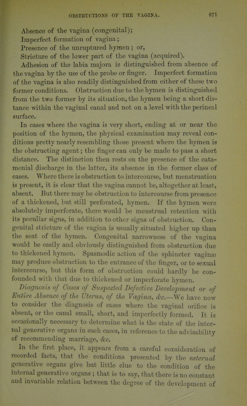 Absence of the vagina (congenital); Imperfect formation of vagina; Presence of the unruptured hymen; or, Stricture of the lower part of the vagina (acquired). Adhesion of the labia majora is distinguished from absence of the vagina by the use of the probe or finger. Imperfect formation of the vagina is also readily distinguished from either of these two former conditions. Obstruction due to tlie hymen is distinguished from the two former by its situation, the hymen being a short dis- tance within the vaginal canal and not on a level with the perineal surface. In cases where the vagina is very short, ending at or near the position of the hymen, the physical examination may reveal con- ditions pretty nearly resembling those present where the hymen is the obstructing agent; the finger can only be made to pass a short distance. The distinction then rests on the presence of the cata- menial discharge in the latter, its absence in the former class of cases. Where there is obstruction to intercourse, but menstruation is present, it is clear that the vagina cannot be, altogether at least, absent. But there may be obstruction to intercourse from presence of a thickened, but still perforated, hymen. If the hymen were absolutely imperforate, there would be menstrual retention with its peculiar signs, in addition to other signs of obstruction. Con- genital stricture of the vagina is usually situated higher up than the seat of the hymen. Congenital narrowness of the vagina would be easily and obviously distinguished from obstruction due to thickened hymen. Spasmodic action of the sphincter vagina) may produce obstruction to the entrance of the finger, or to sexual intercourse, but this form of obstruction could hardly be con- founded with that due to thickened or imperforate hymen. Diagnosis of Cases of Suspected Defective Development or of Entire Absence of the Uterus, of the Vagina, &c.—We have now to consider the diagnosis of cases where the vaginal orifice is absent, or the canal small, short, and imperfectly formed. It is occasionally necessary to determine what is the state of the inter- nal generative organs in such cases, in reference to the advisability of recommending marriage, &c. In the first place, it appears from a careful consideration of recorded facts, that the conditions presented by the external generative organs give but little clue to the condition of the internal generative organs ; that is to say, that there is no constant and invariable relation between the degree of the development of