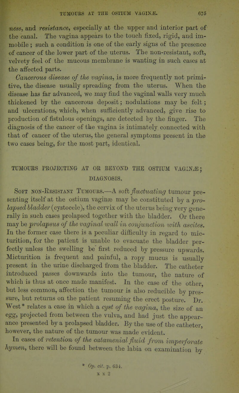 ness, and resistance, especially at the upper and interior part of the canal. The vagina appears to the touch fixed, rigid, and im- mobile ; such a condition is one of the early signs of the presence of cancer of the lower part of the uterus. The non-resistant, soft, velvety feel of the mucous membrane is wanting in such cases at the affected parts. Cancerous disease of the vagina, is more frequently not primi- tive, the disease usually spreading from the uterus. When the disease has far advanced, we may find the vaginal walls very much thickened by the cancerous deposit; nodulations may be felt; and ulcerations, which, when sufficiently advanced, give rise to production of fistulous openings, are detected by the finger. The diagnosis of the cancer of the vagina is intimately connected with that of cancer of the uterus, the general symptoms present in the two cases being, for the most part, identical. TUMOURS PROJECTING AT OR BEYOND THE OSTIUM VAQINJE; DIAGNOSIS. Soft non-Eesistant Tumours.—A soft fluctuating tumour pre- senting itself at the ostium vaginae may be constituted by a pro- lapsed bladder (cystocele), the cervix of the uterus being very gene- rally in such cases prolapsed together with the bladder. Or there may be prolapsus of the vaginal wall in conjunction luith ascites. In the former case there is a peculiar difficulty in regard to mic- turition, for the patient is unable to evacuate the bladder per- fectly unless the swelling be' first reduced by pressure upwards. Micturition is frequent and painful, a ropy mucus is usually present in the urine discharged from the bladder. The catheter introduced passes downwards into the tumour, the nature of which is thus at once made manifest. In the case of the other, but less common, afi'ection the tumour is also reducible by pres- sure, but returns on the patient resuming the erect posture. Dr. West* relates a case in which a cyst of the vagina, the size of an egg, projected from between the vulva, and had just the appear- ance presented by a prolapsed bladder. By the use of the catheter, however, the nature of the tumour was made evident. In cases oi retention of the catamenial fluid from imperforate hymen, there will be found between the labia on examination by * Op. eit. p. 634. X X 2