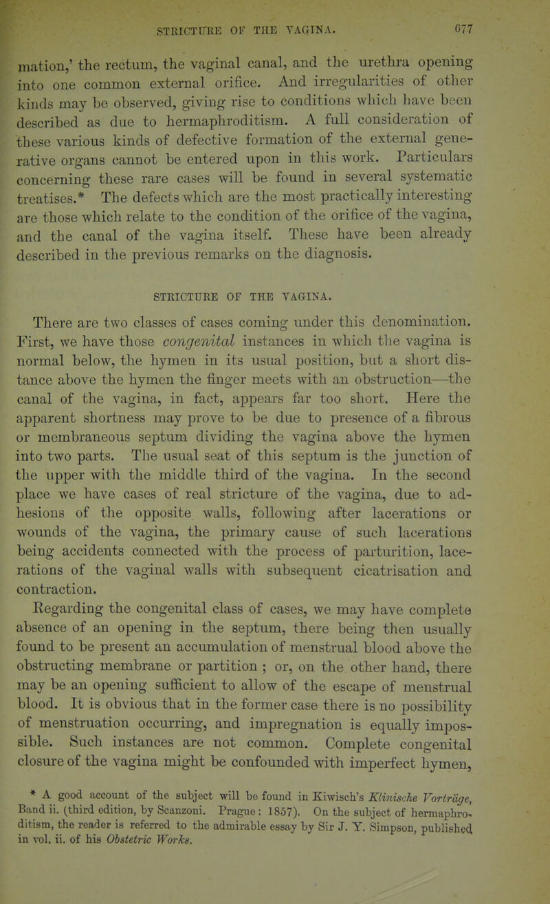 Illation,' the rectum, the vagiiical canal, and the urethra opening into one common external orifice. And irregularities of other kinds may bo observed, giving rise to conditions which have been described as due to hermaphroditism. A full consideration of these various kinds of defective formation of the external gene- rative organs cannot be entered upon in this work. Particulars concerning these rare cases will be found in several systematic treatises.* The defects which are the most practically interesting are those which relate to the condition of the orifice of the vagina, and the canal of the vagina itself. These have been already described in the previous remarks on the diagnosis. STRICTURE OF THE VAGINA. There are two classes of cases coming under this denomination. First, we have those congenital instances in which the vagina is normal below, the hymen in its usual position, but a short dis- tance above the hymen the finger meets with an obstruction—the canal of the vagina, in fact, appears far too short. Here the apparent shortness may prove to be due to presence of a fibrous or membraneous septum dividing the vagina above the hymen into two parts. The usual seat of this septum is the junction of the upper with the middle third of the vagina. In the second place we have cases of real stricture of the vagina, due to ad- hesions of the opposite walls, following after lacerations or wounds of the vagina, the primary cause of such lacerations being accidents connected with the process of parturition, lace- rations of the vaginal walls with subsequent cicatrisation and contraction. Regarding the congenital class of cases, we may have complete absence of an opening in the septum, there being then usually found to be present an accumulation of menstrual blood above the obstructing membrane or partition ; or, on the other hand, there may be an opening sufl&cient to allow of the escape of menstrual blood. It is obvious that in the former case there is no possibility of menstruation occurring, and impregnation is equally impos- sible. Such instances are not common. Complete congenital closure of the vagina might be confounded with imperfect hymen, * A good account of the subject will bo found in Kiwisch's Klinische Vortrdge, Band ii. (third edition, by Scanzoni. Prague : 1857). On the subject of hermaphro^ ditism, the reader is referred to the admirable essay by Sir J. Y. Simpson, published