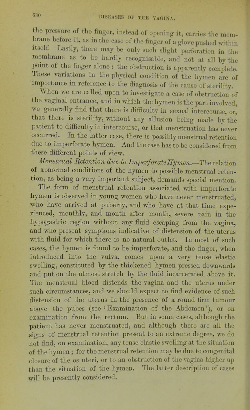 the pressure of the finger, instead of opening it, carries the mem- brane before it, as in tlie case of the finger of a glove pushed within Itself Lastly, there may be only such slight perforation in the membrane as to be hardly recognisable, and not at all by the point of the finger alone : the obstruction is apparentlv complete. These variations in the physical condition of the hymen are of importance in reference to the diagnosis of the cause of sterility. When we are called upon to investigate a case of obstruction of the vaginal entrance, and in which the hymen is the part involved, we generally find that there is difficulty in sexual intercourse, or' that there is sterility, without any allusion being made by the patient to difficulty in intercourse, or that menstruation has never occurred. In the latter case, there is possibly menstrual retention due to imperforate hymen. And the case has to be considered from these different points of view. Menstrual Retention due to Imperforate ffymen.—The relation of abnormal conditions of the hymen to possible menstrual reten- tion, as being a very important subject, demands special mention. The form of menstrual retention associated with imperforate hymen is observed in young women who have never menstruated, who have arrived at puberty, and who have at that time expe- rienced, monthly, and month after month, severe pain in the hypogastric region without any fluid escaping from the vagina, and who present symptoms indicative of distension of the uterus with fluid for which there is no natural outlet. In most of such cases, the hymen is found to be imperforate, and the finger, when introduced into the vulva, comes upon a very tense elastic swelling, constituted by the thickened hymen pressed downwards and put on the utmost stretch by the fluid incarcerated above it. Tiie menstrual blood distends the vagina and the uterus under such circumstances, and we should expect to find evidence of such distension of the uterus in the presence of a round firm tumour above the pubes (see ' Examination of the Abdomen'), or on examination from the rectum. But in some cases, although the patient has never menstruated, and although there are all the signs of menstrual retention present to an extreme degree, we do not find, on examination, any tense elastic swelling at the situation of the hymen ; for the menstrual retention may be due to congenital closure of the os uteri, or to an obstruction of the vagina higher up tlian the situation of the hymen. The latter description of cases will be presently considered.
