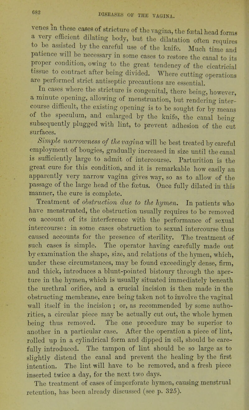 venes in these cases of stricture of the vagina, the foetal head forms a very efficient dilating body, but the dilatation often requires to be assisted by the careful use of the knife. Much time and patience will bo necessary in some cases to restore the canal to its proper condition, owing to the great tendency of the cicatricial tissue to contract after being divided. Where cutting operations are performed strict antiseptic precautions are essential. In cases where the stricture is congenital, there being, however, a minute opening, allowing of menstruation, but rendering inter-^ course difficult, the existing opening is to be sought for by means of the speculum, and enlarged by the knife, the canal being subsequently plugged with lint, to prevent adhesion of the cut surfaces. Simple narrowness of the vagina will be best treated by careful employment of bougies, gradually increased in size until the canal is sufficiently large to admit of intercourse. Parturition is the great cure for this condition, and it is remarkable how easily an apparently very narrow vagina gives way, so as to allow of the passage of the large head of the foetus. Once fully dilated in this manner, the cure is complete. Treatment of obstruction due to the hymen. In patients who have menstruated, the obstruction usually requires to be removed on account of its interference with the performance of sexual intercourse: in some cases obstruction to sexual intercourse thus caused accounts for the presence of sterility. The treatment of such cases is simple. The operator having carefully made out by examination the shape, size, and relations of the hymen, which, under these circumstances, may be found exceedingly dense, firm, and thick, introduces a blunt-pointed bistoury through the aper- ture in the hymen, which is usually situated immediately beneath the urethral orifice, and a crucial incision is then made in the obstructing membrane, care being taken not to involve the vaginal wall itself in the incision; or, as recommended by some autho- rities, a circular piece may be actually cut out, the whole hymen being thus removed. The one procedure may be superior to another in a particular case. After the operation a piece of lint, rolled up in a cylindrical form and dipped in oil, should be care- fully introduced. The tampon of lint should be so large as to slightly distend the canal and prevent the healing by the first intention. The lint will have to be removed, and a fresh piece inserted twice a day, for the next two days. The treatment of cases of imperforate hymen, causing menstrual retention, has been already discussed (see p. 325).