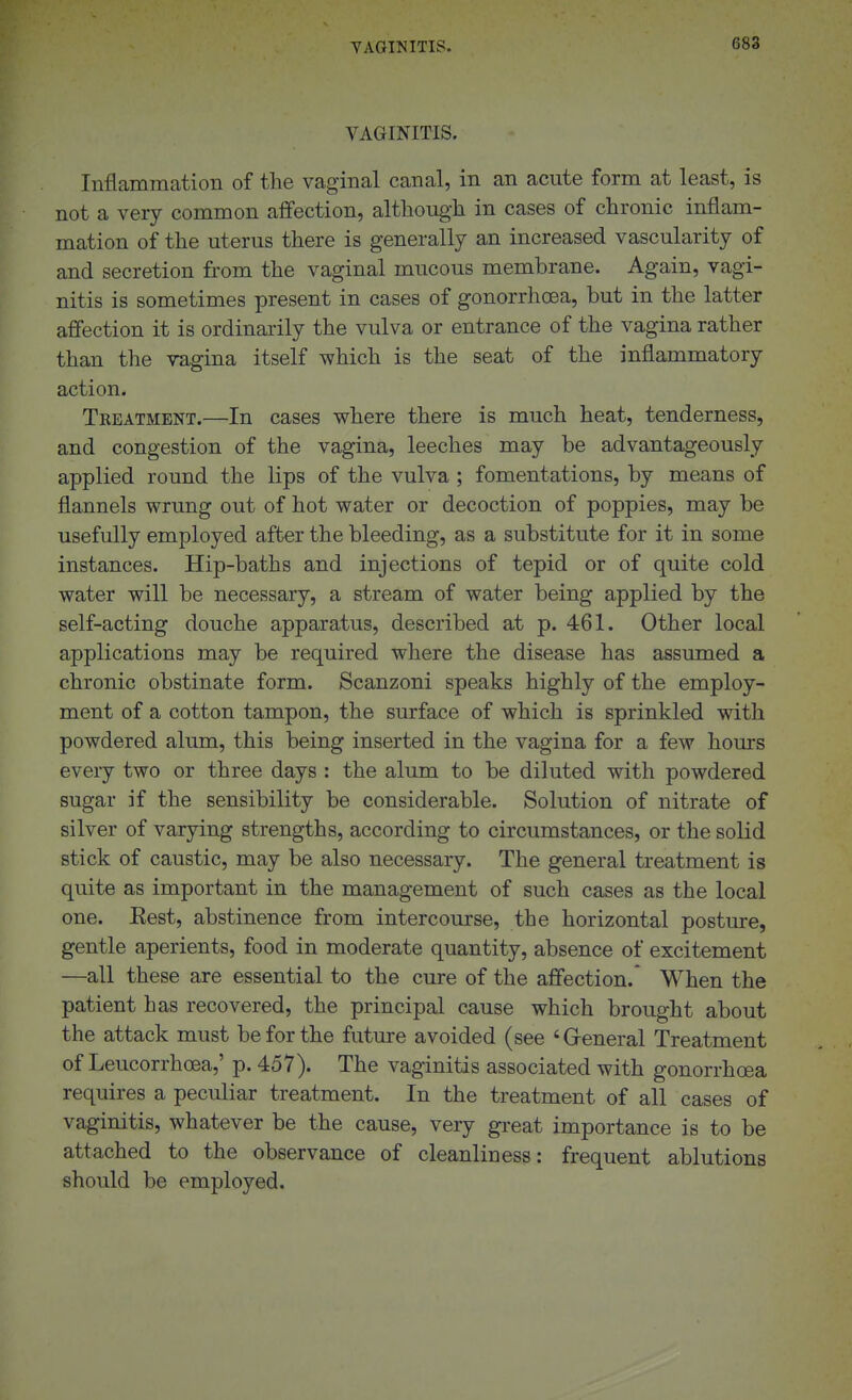 TAGINITIS. VAGINITIS. Inflammation of the vaginal canal, in an acute form at least, is not a very common affection, although in cases of chronic inflam- mation of the uterus there is generally an increased vascularity of and secretion from the vaginal mucous membrane. Again, vagi- nitis is sometimes present in cases of gonorrhoea, but in the latter affection it is ordinarily the vulva or entrance of the vagina rather than the vagina itself which is the seat of the inflammatory action. Tkeatment.—In cases where there is much heat, tenderness, and congestion of the vagina, leeches may be advantageously applied round the lips of the vulva ; fomentations, by means of flannels wrung out of hot water or decoction of poppies, may be usefully employed after the bleeding, as a substitute for it in some instances. Hip-baths and injections of tepid or of quite cold water will be necessary, a stream of water being applied by the self-acting douche apparatus, described at p. 461. Other local applications may be required where the disease has assumed a chronic obstinate form. Scanzoni speaks highly of the employ- ment of a cotton tampon, the surface of which is sprinkled with powdered alum, this being inserted in the vagina for a few hours every two or three days : the alum to be diluted with powdered sugar if the sensibility be considerable. Solution of nitrate of silver of varying strengths, according to circumstances, or the solid stick of caustic, may be also necessary. The general treatment is quite as important in the management of such cases as the local one. Eest, abstinence from intercourse, the horizontal posture, gentle aperients, food in moderate quantity, absence of excitement —all these are essential to the cure of the affection. When the patient has recovered, the principal cause which brought about the attack must be for the future avoided (see 'General Treatment of Leucorrhoea,' p. 457). The vaginitis associated with gonorrhoea requires a peculiar treatment. In the treatment of all cases of vaginitis, whatever be the cause, very great importance is to be attached to the observance of cleanliness: frequent ablutions should be employed.
