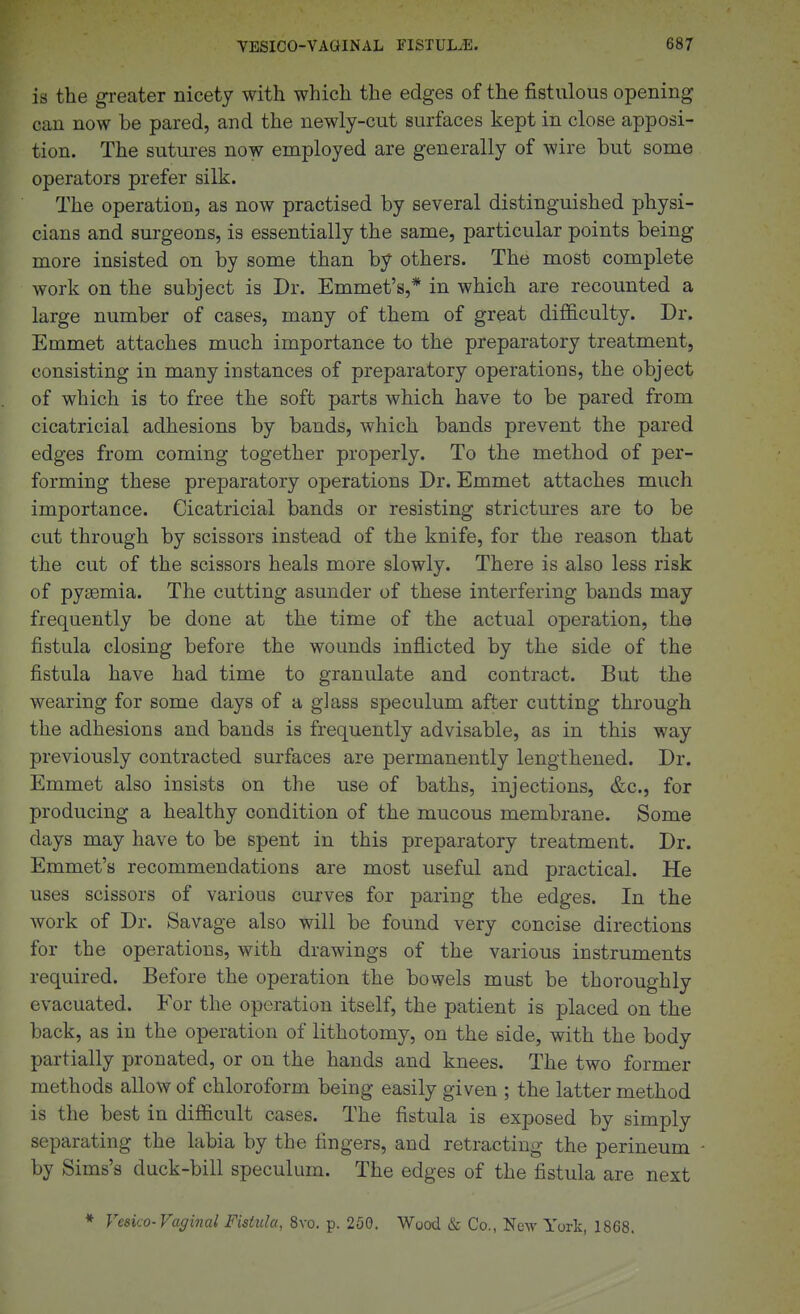 is the greater nicety with which the edges of the fistulous opening can now be pared, and the newly-cut surfaces kept in close apposi- tion. The sutures now employed are generally of wire but some operators prefer silk. The operation, as now practised by several distinguished physi- cians and surgeons, is essentially the same, particular points being more insisted on by some than by others. The most complete work on the subject is Dr. Emmet's,* in which are recounted a large number of cases, many of them of great difficulty. Dr. Emmet attaches much importance to the preparatory treatment, consisting in many instances of preparatory operations, the object of which is to free the soft parts which have to be pared from cicatricial adhesions by bands, which bands prevent the pared edges from coming together properly. To the method of per- forming these preparatory operations Dr. Emmet attaches much importance. Cicatricial bands or resisting strictures are to be cut through by scissors instead of the knife, for the reason that the cut of the scissors heals more slowly. There is also less risk of pyaemia. The cutting asunder of these interfering bands may frequently be done at the time of the actual operation, the fistula closing before the wounds inflicted by the side of the fistula have had time to granulate and contract. But the wearing for some days of a glass speculum after cutting through the adhesions and bands is frequently advisable, as in this way previously contracted surfaces are permanently lengthened. Dr. Emmet also insists on the use of baths, injections, &c., for producing a healthy condition of the mucous membrane. Some days may have to be spent in this preparatory treatment. Dr. Emmet's recommendations are most useful and practical. He uses scissors of various curves for paring the edges. In the work of Dr. Savage also will be found very concise directions for the operations, with drawings of the various instruments required. Before the operation the bowels must be thoroughly evacuated. For the operation itself, the patient is placed on the back, as in the operation of lithotomy, on the side, with the body partially pronated, or on the hands and knees. The two former methods allow of chloroform being easily given ; the latter method is the best in difficult cases. The fistula is exposed by simply separating the labia by the fingers, and retracting the perineum by Sims's duck-bill speculum. The edges of the fistula are next » Vesica-Vaginal Fistula, Svo. p. 250. Wood & Co., New York, 1868.