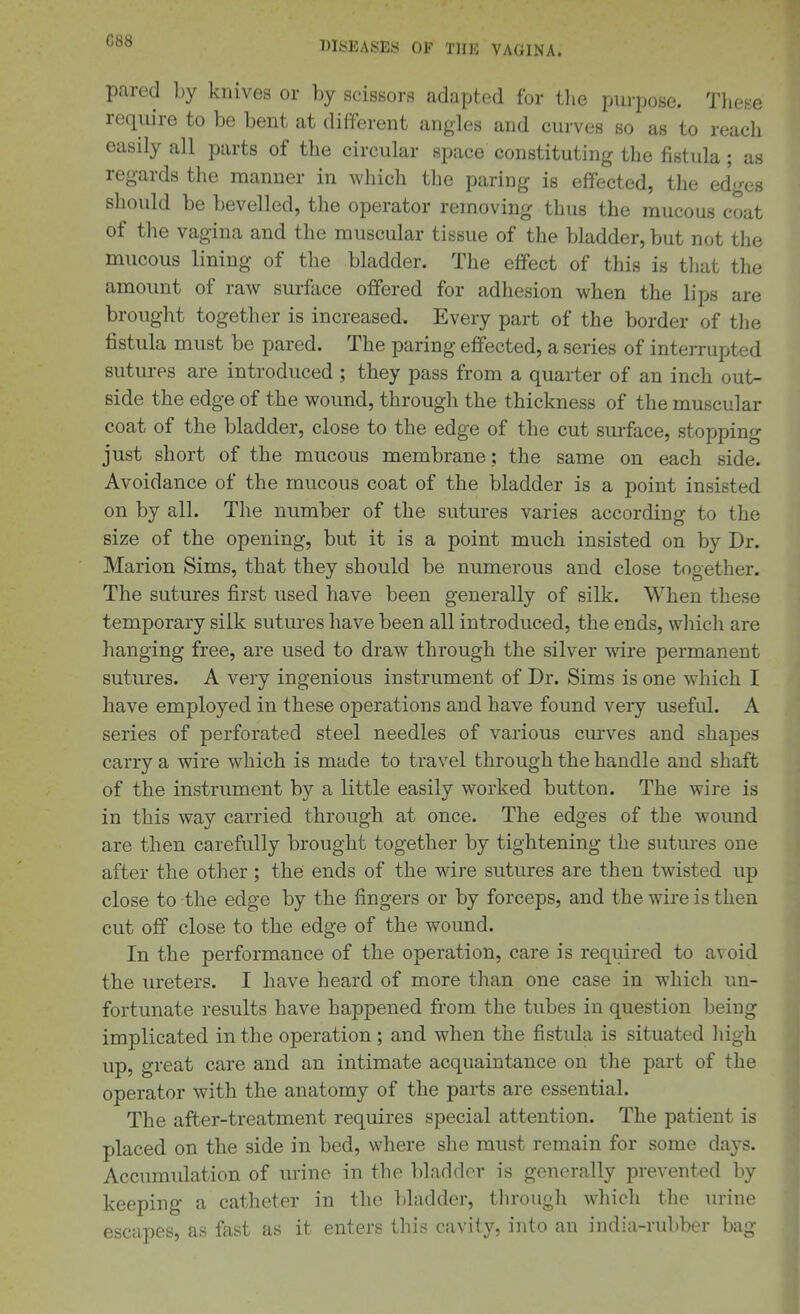 C88 pared by knives or by scissors adapted for tlie purpose. These require to be bent at different angles and curves bo as to reach easily all parts of the circular space constituting the fistula; as regards the manner in which the paring is effected, the edges should be bevelled, the operator removing thus the mucous coat of the vagina and the muscular tissue of the bladder, but not the mucous lining of the bladder. The effect of this is that the amount of raw surface offered for adhesion when the lips are brought together is increased. Every part of the border of the fistula must be pared. The paring effected, a series of interrupted sutures are introduced ; they pass from a quarter of an inch out- side the edge of the wound, through the thickness of the muscular coat of the bladder, close to the edge of the cut surface, stopping just short of the mucous membrane : the same on each side. Avoidance of the mucous coat of the bladder is a point insisted on by all. The number of the sutures varies according to the size of the opening, but it is a point much insisted on by Dr. Marion Sims, that they should be numerous and close together. The sutures first used have been generally of silk. When these temporary silk sutures have been all introduced, the ends, which are hanging free, are used to draw through the silver wire permanent sutures. A very ingenious instrument of Dr. Sims is one which I have employed in these operations and have found very useful. A series of perforated steel needles of various curves and shapes carry a wire which is made to travel through the handle and shaft of the instrument by a little easily worked button. The wire is in this way carried through at once. The edges of the wound are then carefully brought together by tightening the sutures one after the other; the ends of the wire sutures are then twisted up close to the edge by the fingers or by forceps, and the wire is then cut off close to the edge of the wound. In the performance of the operation, care is required to avoid the ureters. I have heard of more than one case in which un- fortunate results have happened from the tubes in question being implicated in the operation; and when the fistula is situated liigh up, great care and an intimate acquaintance on the part of the operator with the anatomy of the parts are essential. The after-treatment requires special attention. The patient is placed on the side in bed, where she must remain for some days. Accumulation of urine in the bladder is generally prevented by keeping a catheter in the ])ladder, through which the urine escapes, as fast as it enters this cavity, into an india-rubber bag