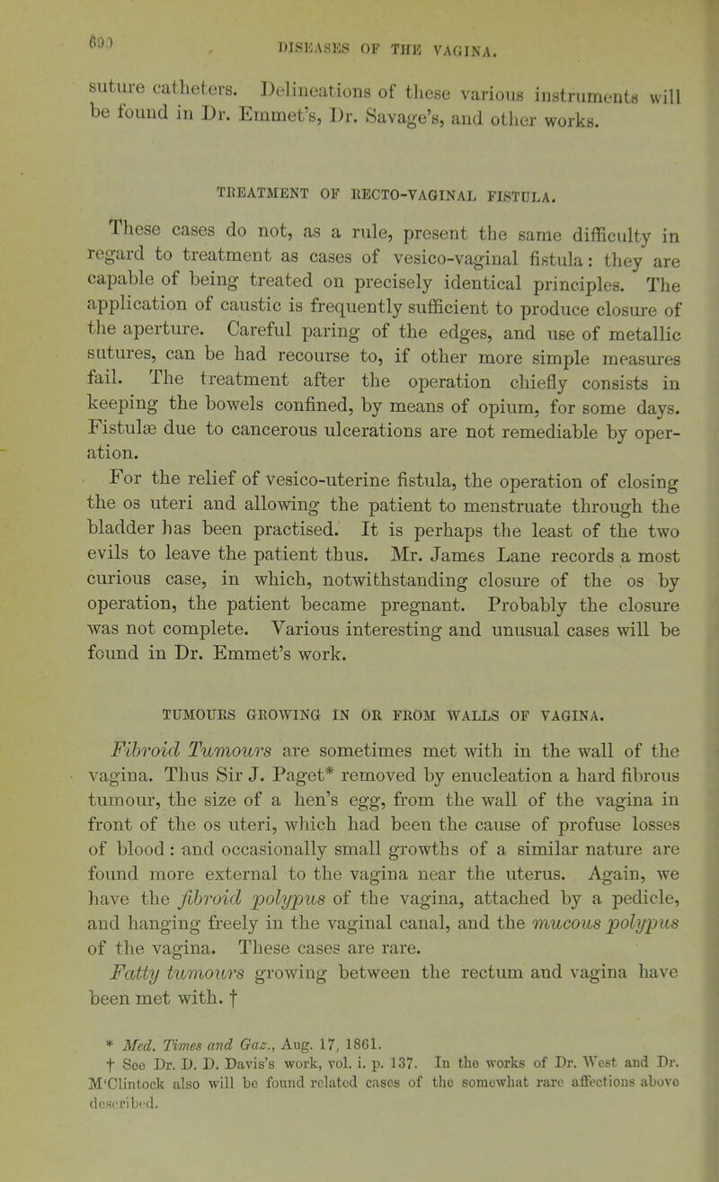 69.) DISEASES OF THE VAGINA. suture catheters. Delineations of these various instruments will be found in Dr. Emmet's, Dr. Savage's, and other works. TREATMENT OF RECTO-VAQINAL FISTULA. These cases do not, as a rule, present the same difficulty in regard to treatment as cases of vesico-vaginal fistula: they are capable of being treated on precisely identical principles. The application of caustic is frequently sufficient to produce closm-e of the aperture. Careful paring of the edges, and use of metallic sutures, can be had recourse to, if other more simple measures fail. The treatment after the operation chiefly consists in keeping the bowels confined, by means of opium, for some days. Fistulas due to cancerous ulcerations are not remediable by oper- ation. For the relief of vesico-uterine fistula, the operation of closing the OS uteri and allowing the patient to menstruate through the bladder has been practised. It is perhaps the least of the two evils to leave the patient thus. Mr. James Lane records a most curious case, in which, notwithstanding closure of the os by operation, the patient became pregnant. Probably the closure was not complete. Various interesting and unusual cases will be found in Dr. Emmet's work. TUMOURS GROWING IN OR FROM WALLS OF VAGINA. Fibroid Tumours are sometimes met with in the wall of the vagina. Thus Sir J. Paget* removed by enucleation a hard fibrous tumoui', the size of a hen's egg, from the wall of the vagina in front of the os uteri, which had been the cause of profuse losses of blood : and occasionally small growths of a similar nature are found more external to the vagina near the uterus. Again, we have the fibroid polypus of the vagina, attached by a pedicle, and hanging freely in the vaginal canal, and the mucous polypus of the vagina. These cases are rare. Fatty tumours growing between the rectum and vagina have been met with, f * Med. Times and Gas., Aug. 17, 1861. t Soo Dr. D. D. Davis's work, vol. i. p. 137. In the works of Dr. West and Dr. M'Clintock also will bo found related cases of the somewhat rare alFectious above dcseribi-'d.