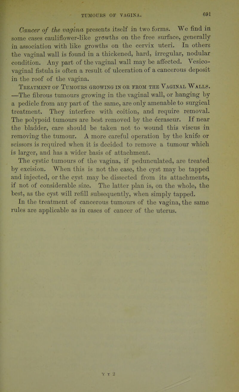 TDMOUKS OF VAGINA. Cancer of the vagina presents itself in two forms. We find in some cases cauliflower-like growths on the free surface, generally in association with like growths on the cervix uteri. In others the vaginal wall is found in a thickened, hard, irregular, nodular condition. Any part of the vaginal wall may be affected. Vesico- vaginal fistula is often a result of ulceration of a cancerous deposit in the roof of the vagina. TeEATMENT of TuMOUES GEOWINa IN OK FROM THE VaGINAL WaLLS. —The fibrous tumours growing in the vaginal wall, or hanging by a pedicle from any part of the same, are only amenable to surgical treatment. They interfere with coition, and require removal. The polypoid tumours are best removed by the ecraseur. If near the bladder, care should be taken not to wound this viscus in removing the tumour. A more careful operation by the knife or scissors is required when it is decided to remove a tumour which is larger, and has a wider basis of attachment. The cystic tumours of the vagina, if pedunculated, are treated by excision. When this is not the case, the cyst may be tapped and injected, or the cyst may be dissected from its attachments, if not of considerable size. The latter plan is, on the whole, the best, as the cyst will refill subsequently, when simply tapped. In the treatment of cancerous tumours of the vagina, the same rules are applicable as in cases of cancer of the uterus.