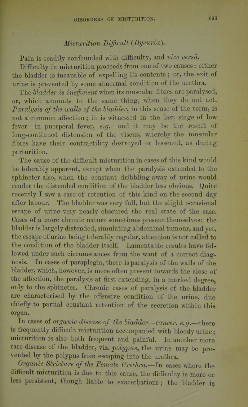 Micturition Dijfficult {Dysuria). Pain is readily confounded with difficulty, and vice versa. Difficulty in micturition proceeds from one of two causes: either the bladder is incapable of expelling its contents ; or, the exit of urine is prevented by some abnormal condition of the urethra. The bladder is inefficient when its muscular fibres are paralysed, or, which amounts to the same thing, when they do not act. Paralysis of the tvalls of the bladder, in this sense of the term, is not a common affection; it is witnessed in the last stage of low fever—in puerperal fever, e.g.—and it may be the result of long-continued distension of the viscus, wliereby the muscular fibres have their contractility destroyed or lessened, as during parturition. The cause of the difficult micturition in cases of this kind would be tolerably apparent, except when the paralysis extended to the sphincter also, when the constant dribbling away of urine would render the distended condition of the bladder less obvious. Quite recently I saw a case of retention of this kind on the second day after labour. The bladder was very full, but the slight occasional escape of urine very nearly obscured the real state of the case. Cases of a more chronic nature sometimes present tlieniselves: the bladder is largely distended, simulating abdominal tumour, and yet, the escape of urine being tolerably regular, attention is not called to the condition of the bladder itself. Lamentable results have fol- lowed under such circumstances from the want of a correct diag- nosis. In cases of paraplegia, there is paralysis of the walls of the bladder, which, however, is more often present towards the close of the affection, the paralysis at first extending, in a marked degree, only to the sphincter. Chronic cases of paralysis of the bladder are characterised by the offensive condition of the urine, due chiefly to partial constant retention of the secretion within this organ. In cases of organic disease of the bladder—cancer, e.g.—there is frequently difficult micturition accompanied with bloody urine; micturition is also both frequent and painful. In another more rare disease of the bladder, viz. polypus, the urine may be pre- vented by the polypus from escaping into the lu-ethra. Organic StHcture of the Female Urethra.—In cases where the difficult micturition is due to this cause, the difficulty is more or less persistent, though liable to exacerbations; the bladder ia