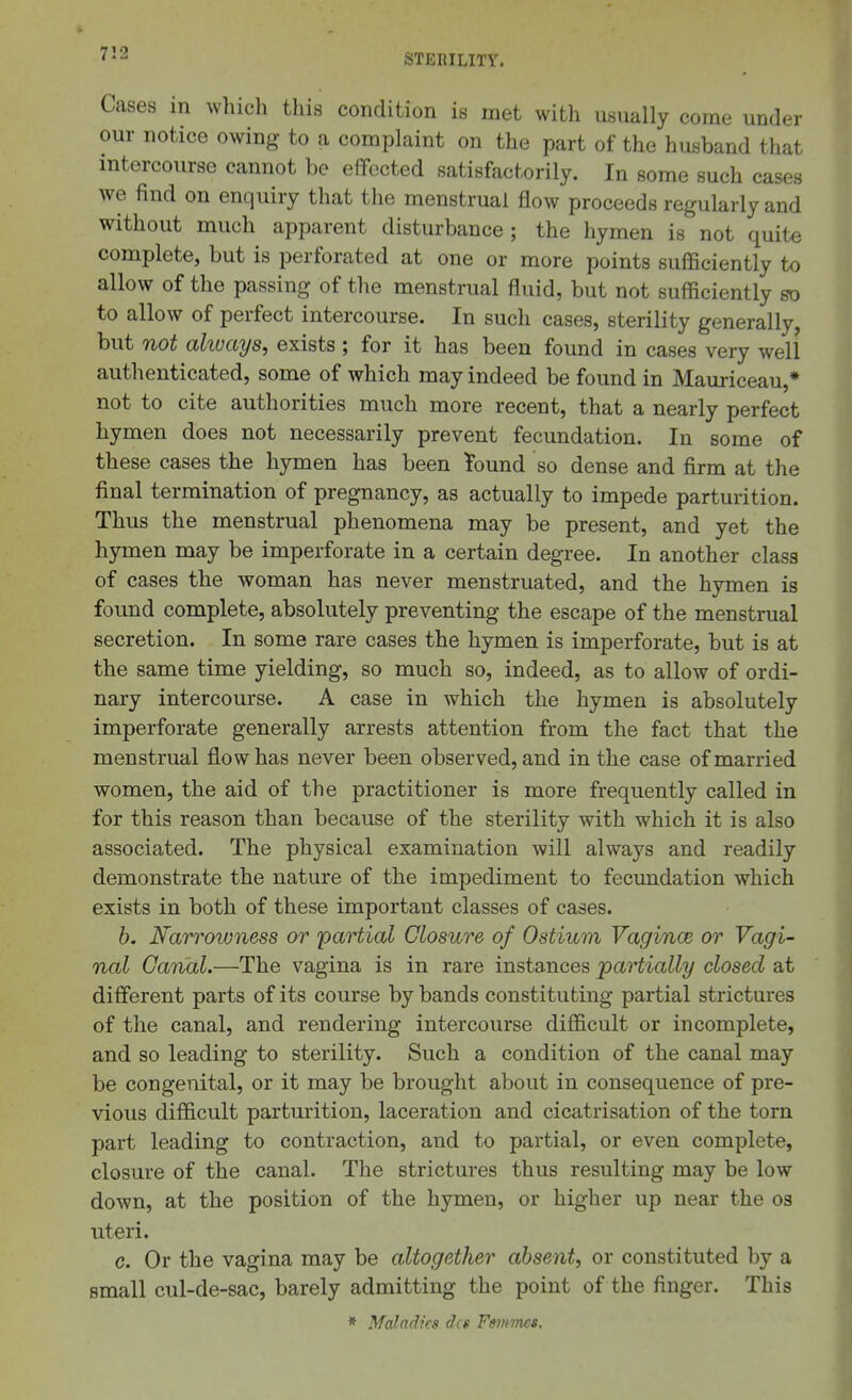 er Cases in which this condition is met with usually come und our notice owing to a complaint on the part of the husband that intercourse cannot be effected satisfactorily. In some such cases we find on enquiry that the menstrual flow proceeds regularly and without much apparent disturbance; the hymen is not quite complete, but is perforated at one or more points sufficiently to allow of the passing of the menstrual fluid, but not sufficiently so to allow of perfect intercourse. In such cases, sterility generally, but not always, exists ; for it has been found in cases very well authenticated, some of which may indeed be found in Mauriceau,* not to cite authorities much more recent, that a nearly perfect hymen does not necessarily prevent fecundation. In some of these cases the hymen has been Tound so dense and firm at the final termination of pregnancy, as actually to impede parturition. Thus the menstrual phenomena may be present, and yet the hymen may be imperforate in a certain degree. In another class of cases the woman has never menstruated, and the hymen is found complete, absolutely preventing the escape of the menstrual secretion. In some rare cases the hymen is imperforate, but is at the same time yielding, so much so, indeed, as to allow of ordi- nary intercourse. A case in which the hymen is absolutely imperforate generally arrests attention from the fact that the menstrual flow has never been observed, and in the case of married women, the aid of the practitioner is more frequently called in for this reason than because of the sterility with which it is also associated. The physical examination will always and readily demonstrate the nature of the impediment to fecundation which exists in both of these important classes of cases. h. Narrowness or 'partial Closure of Ostium Vagince or Vagi- nal Canal.—The vagina is in rare instances partially closed at different parts of its course by bands constituting partial strictures of the canal, and rendering intercourse difficult or incomplete, and so leading to sterility. Such a condition of the canal may be congenital, or it may be brought about in consequence of pre- vious difficult parturition, laceration and cicatrisation of the torn part leading to contraction, and to partial, or even complete, closure of the canal. The strictures thus resulting may be low down, at the position of the hymen, or higher up near the os uteri. c. Or the vagina may be altogether absent, or constituted by a small cul-de-sac, barely admitting the point of the finger. This * Maladies dcs Fmmcs.