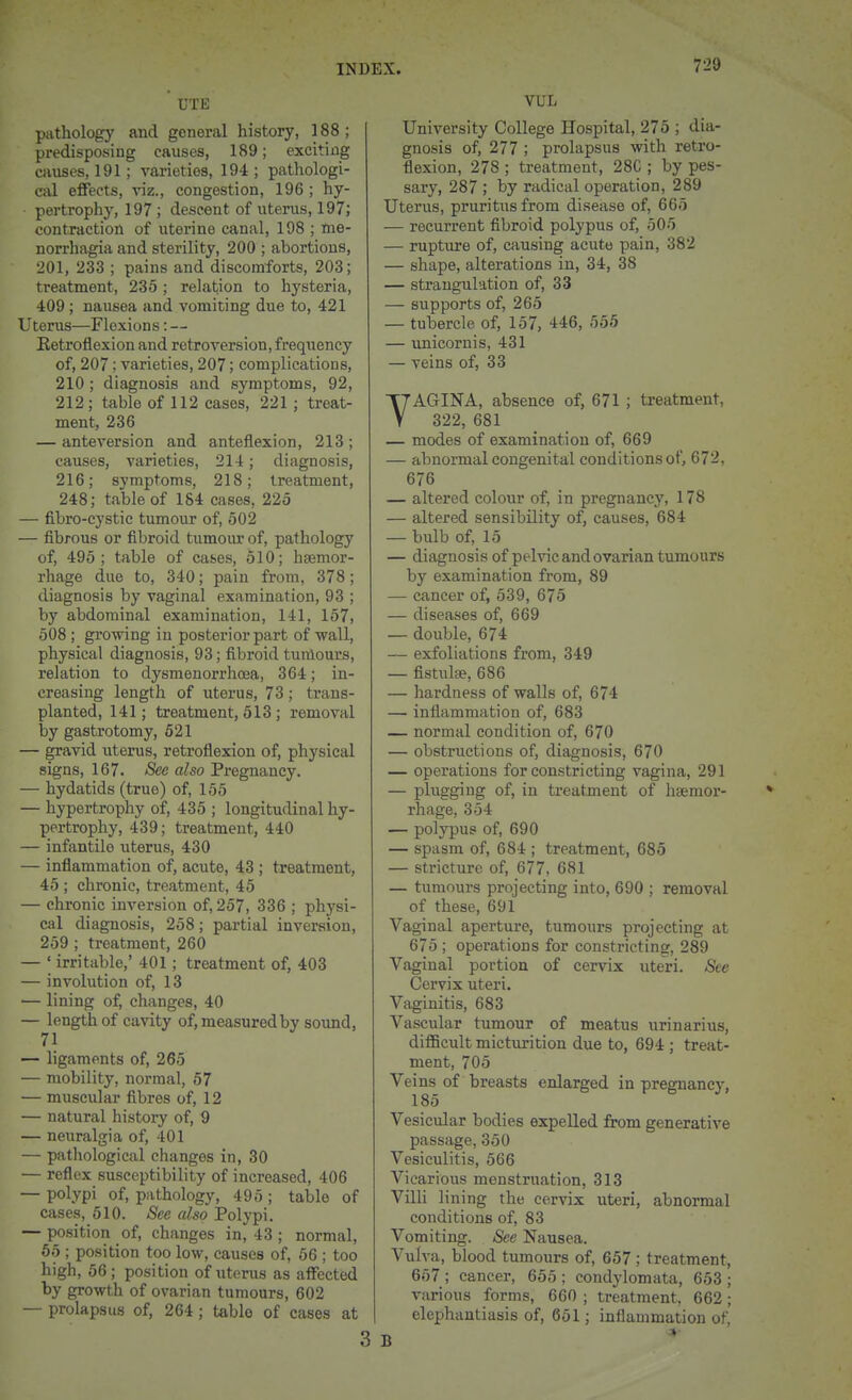 UTE patholog)' and general history, 188; predisposing causes, 189; exciting causes, 191 ; varieties, 194 ; pathologi- cal effects, viz., congestion, 196 ; hy- pertrophy, 197; descent of uterus, 197; contraction of uterine canal, 198 ; mo- norrhagia and sterility, 200 ; abortions, 201, 233 ; pains and discomforts, 203; treatment, 235 ; relation to hysteria, 409; nausea and vomiting due to, 421 Uterus—Flexions: — Eetroflexion and retroversion, frequency of, 207; varieties, 207; complications, 210 ; diagnosis and symptoms, 92, 212; table of 112 cases, 221 ; treat- ment, 236 — anteversion and anteflexion, 213 ; causes, A'arieties, 214; diagnosis, 216; symptoms, 218; treatment, 248; table of 184 cases, 225 — fibro-cystic tumour of, 502 — fibrous or fibroid tumour of, pathology of, 495; table of cases, 510; haemor- rhage due to, 340; pain from, 378; diagnosis by vaginal examination, 93 ; by abdominal examination, 141, 157, 508 ; growing in posterior part of -wall, physical diagnosis, 93; fibroid tumours, relation to dysmenorrhcea, 364; in- creasing length of uterus, 73; trans- planted, 141; treatment, 513 ; removal by gastrotomy, 621 — gravid uterus, retroflexion of, physical signs, 167. /Sec «^so Pregnancy. — hydatids (true) of, 155 — hypertrophy of, 435 ; longitudinal hy- pertrophy, 439; treatment, 440 — infantile uterus, 430 — inflammation of, acute, 43 ; treatment, 45 ; chronic, treatment, 45 — chronic inversion of, 257, 336 ; physi- cal diagnosis, 258; partial inversion, 259 ; treatment, 260 — ; irritable,' 401 ; treatment of, 403 — involution of, 13 — lining of, changes, 40 — length of cavity of, measured by so\md, 71 — ligaments of, 265 — mobility, normal, 57 — muscular fibres of, 12 — natural history of, 9 — neuralgia of, 401 — pathological changes in, 30 — reflex susceptibility of increased, 406 — polypi of, pathology, 495 ; table of cases, 510. See also Polypi. — position of, changes in, 43 ; normal, 65 ; position too low, causes of, 66 ; too high, 56 ; position of uterus as affected by growth of ovarian tumours, 602 — prolapsus of, 264; table of cases at VUL University College Hospital, 275 ; dia- gnosis of, 277 ; prolapsus with retro- flexion, 278 ; treatment, 28C ; by pes- sary, 287 ; by radical operation, 289 Uterus, pruritus from disease of, 665 — recurrent fibroid polypus of, 505 — rupture of, causing acute pain, 382 — shape, alterations in, 34, 38 — strangulation of, 33 — supports of, 265 — tubercle of, 157, 446, 565 — unicornis, 431 — veins of, 33 YAGINA, absence of, 671 ; treatment, 322, 681 — modes of examination of, 669 — abnormal congenital conditions of, 672, 676 — altered colour of, in pregnancy, 178 — altered sensibility of, causes, 684 — bulb of, 15 — diagnosis of pelvic and ovarian tumours by examination from, 89 — cancer of, 539, 675 — diseases of, 669 — double, 674 — exfoliations from, 349 — fistula?, 686 — hardness of walls of, 674 — inflammation of, 683 — normal condition of, 670 — obstructions of, diagnosis, 670 — operations for constricting vagina, 291 — plugging of, in treatment of haemor- rhage, 354 — polypus of, 690 — spasm of, 684 ; treatment, 685 — stricture of, 677, 681 — tumours projecting into, 690 ; removal of these, 691 Vaginal aperture, tumours projecting at 675 ; operations for constricting, 289 Vaginal portion of cervix uteri. Sec Cervix uteri. Vaginitis, 683 Vascular tumour of meatus urinarius, diflBcult mictraition due to, 694 ; treat- ment, 705 Veins of breasts enlarged in pregnancy, 185 Vesicular bodies expelled from generative passage, 350 Vesiculitis, 566 Vicarious menstruation, 313 Villi lining the cervix uteri, abnormal conditions of, 83 Vomiting. See Nausea. Vulva, blood tumours of, 657 ; treatment, 657 ; cancer, 665 ; condylomata, 653 ; various forms, 660 ; treatment, 662 ; elephantiasis of, 661; inflammation of,