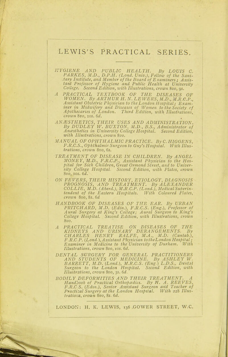 HYGIENE AND PUBLIC HEALTH. By LOUIS C. PARKES, M.D., D.P.H. (Land. Univ.), Fellow of the Sani- tary Institute, and Member of the Board of Examiners ; Assis- tant Professor of Hygiene and Public Health at University College. Second Edition, with Illustrations, crown 8vo, gs. A PRACTICAL TEXTBOOK OF THE DISEASES OF WOMEN. By ARTHUR H. N. LE WERS, M.D., M.R.C.P., Assistant Obstetric Physician to the London Hospital; Exam- iner in Midwifery and Diseases of Women to the Society of Apothecaries of London. Third Edition, with Illustrations, crown 8vo, los. 6d. ANAESTHETICS, THEIR USES AND ADMINISTRATION. By DUDLEY \V. BUXTON. M.D., B.S., Administrator of Ancesthetics in University College Hospital. Second Edition, with Illustrations, crown Sfo. MANUAL OF OPHTHALMIC PRACTICE. ByC.HIGGENS, F.R.C.S., Ophthalmic Surgeon to Guy's Hospital. With Illus- trations, crown 8vo, 6s. TREATMENT OF DISEASE IN CHILDREN. By ANGEL MONEY, M.D., F.R.C.P., Assistant Physician to the Hos- pital for Sick Children, Great Ormond Street, and to Univer- sity College Hospital. Second Edition, with Plates, crown 8vo, los. 6d. ON FEVERS, THEIR HISTORY, ETIOLOGY, DIAGNOSIS PROGNOSIS, AND TREATMENT. By ALEXANDER COLLIE, M.D. (Aberd.), M.R C.P. (Lond.), Medical Snt)erin- tendent of the Eastern Hospitals. With Coloured Plates, crown 8vo, 8s. 6d HANDBOOK OF DISEASES OF THE EAR. By URBAN PRITCHARD, M.D. {Edin.), F.R.C.S. (Eng.), Professor of Aural Surgery at King's College; Aural Surgeon to King's College Hospital. Second Edition, with Illustrations, crown 8vo. A PRACTICAL TREATISE ON DISEASES OF THE KIDNEYS AND URINARY DERANGEMENTS. By CHARLES HENRY RALFE, M.A., M.D. (Cantab.), F.R.C P. {Lond ), Assistant Physician toiheLondon Hospital; Examiner in Medicine to the University of Durham. With Illustrations, crown 8vo, los. 6d. DENTAL SURGERY FOR GENERAL PRACTITIONERS AND STUDENTS OF MEDICINE. By ASHLEY W. BARRETT, M.D. (Lond.), M.R.C.S. (Eng.) L.D.S., Dent.il Surgeon to the London Hospital. Second Edition, with Illustrations, crown Svo, 3s. 6d. BODILY DEFORMITIES AND THEIR TREATMENT. A Handbook of Practical Orthopaedics. By H. A. REEVES, F.R.C S. (Edtn.), Senior Assistant Surgeon and Teacher of Practical Surgery at the London Hospital. With 7.28 Illus- tratio'iis, crown 6vo, 8s. 6d. LONDOIJ: H. K. LEWIS, 136 .GOVVER STREET, W.C.