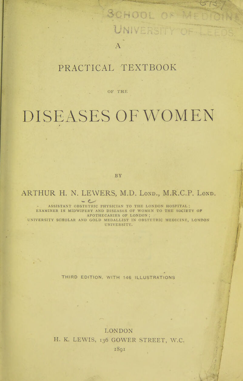 A PRACTICAL TEXTBOOK OF THK DISEASES OF WOMEN BY ARTHUR H. N. LEWERS, M.D. Lond., M.R.C.P. Lond. ASSISTANT OBSTETRIC PHYSICIAN TO THE LONDON HOSPITAL; EXAMINER IN MIDWIFERY AND DISEASliS OF WOMEN TO THE SOCIETY OP APOTHECARIES OF LONDON; UNIVERSITY SCHOLAR AND GOLD MEDALLIST IN OBSTETRIC MEDICINE, LONDON UNIVERSITY. THIRD EDITION, WITH 146 ILLUSTRATIONS LONDON H. K. LEWIS, 136 GOWER STREET, W.C. iSgi