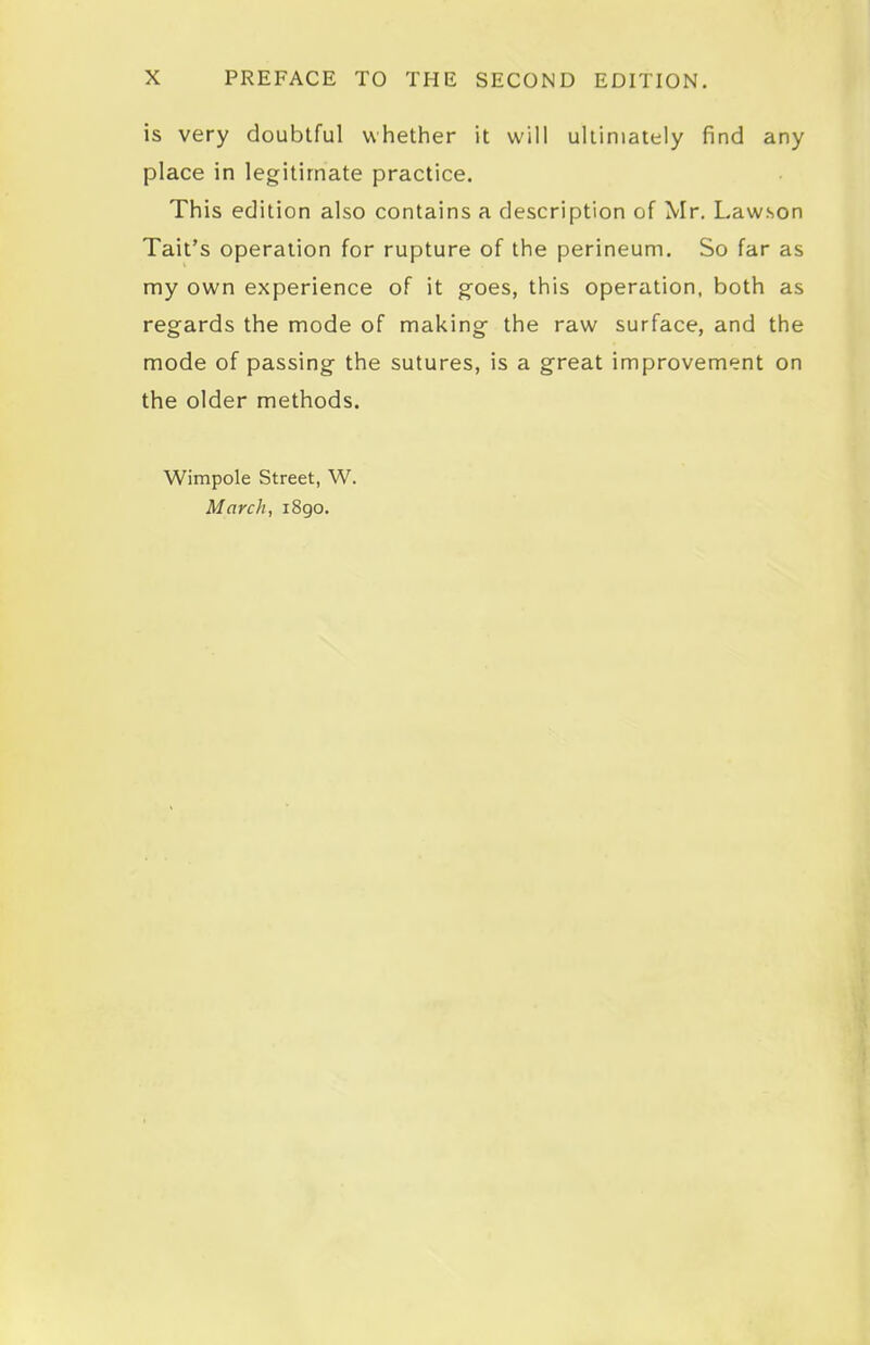 is very doubtful whether it will ultimately find any place in legitimate practice. This edition also contains a description of Mr. Lawson Tait's operation for rupture of the perineum. So far as my own experience of it goes, this operation, both as regards the mode of making the raw surface, and the mode of passing the sutures, is a great improvement on the older methods. Wimpole Street, W. March, i8go.
