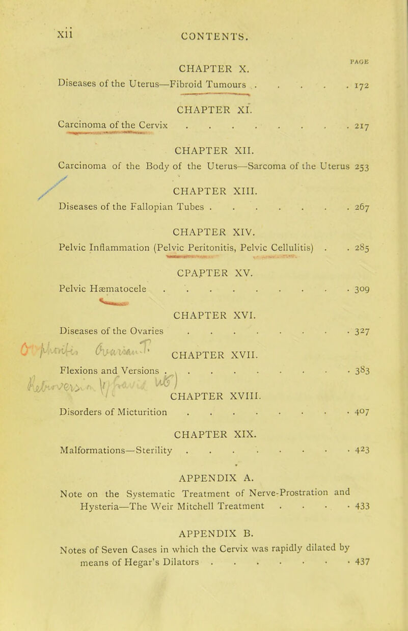PAGE CHAPTER X. Diseases of the Uterus—Fibroid Tumours 172 CHAPTER XI. Carcinoma of the Cervix 217 CHAPTER XH. Carcinoma of the Body of the Uterus—Sarcoma of the Uterus 253 CHAPTER Xni. Diseases of the Fallopian Tubes ....... 267 CHAPTER XIV. Pelvic Inflammation (Pelvic Peritonitis, Pelvic Cellulitis) . . 285 CPAPTER XV. Pelvic Hasmatocele ......... 309 CHAPTER XVI. Diseases of the Ovaries ........ 327 O-'-f^vm^:, CHAPTER XVII. Flexions and Versions . , 3^3 CHAPTER XVIII. Disorders of Micturition 4^7 CHAPTER XIX. Malformations—Sterility 4^3 APPENDIX A. Note on the Systematic Treatment of Nerve-Prostration and Hysteria—The Weir Mitchell Treatment . . . -433 APPENDIX B. Notes of Seven Cases in which the Cervix was rapidly dilated by means of Hegar's Dilators 437