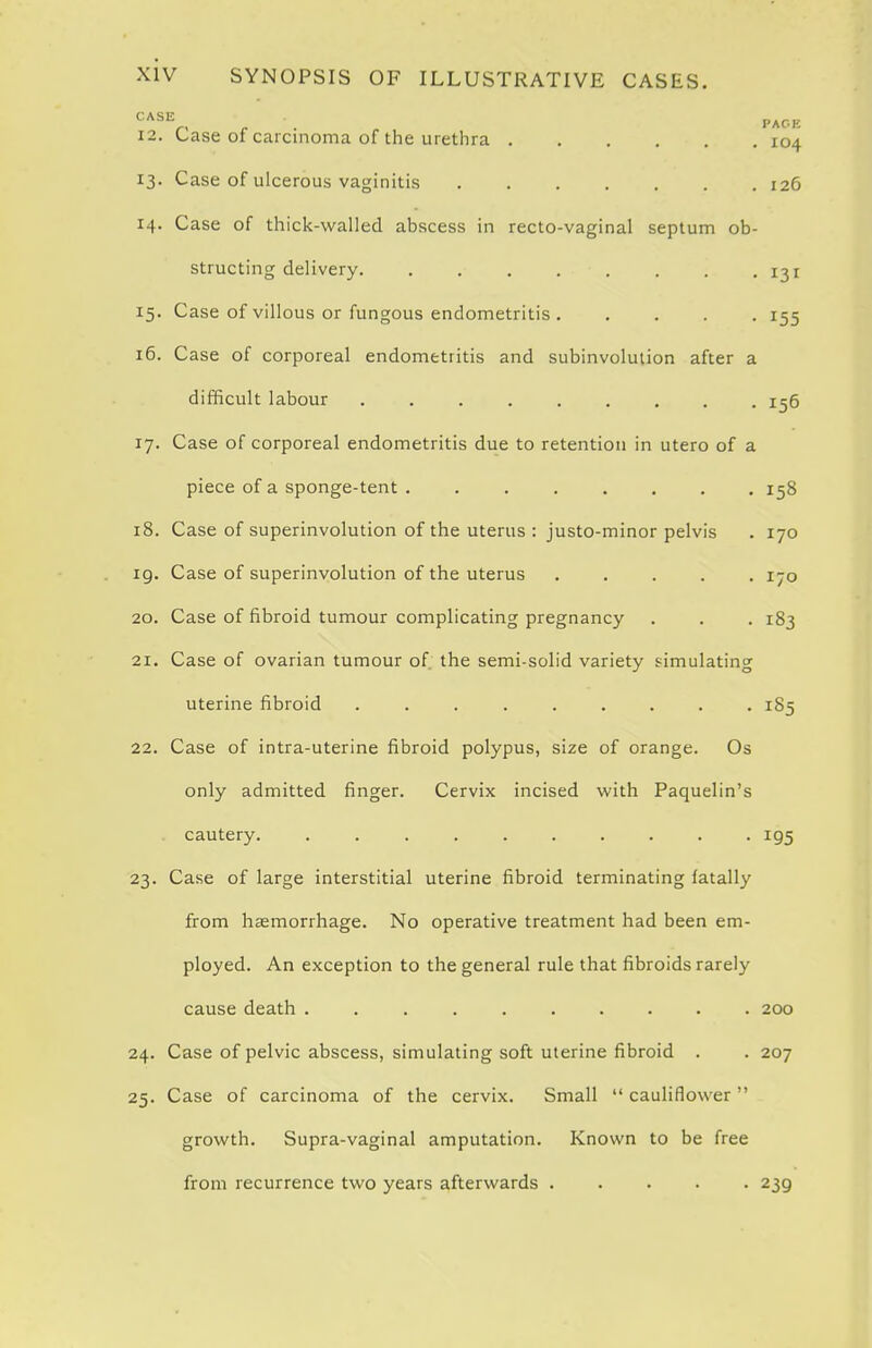 , . PACE 12. L-ase of carcinoma of the urethra 104 13. Case of ulcerous vaginitis 126 14. Case of thick-walled abscess in recto-vaginal septum ob- structing delivery. . 131 15. Case of villous or fungous endometritis 155 16. Case of corporeal endometritis and subinvolution after a difficult labour 156 17. Case of corporeal endometritis due to retention in utero of a piece of a sponge-tent 158 18. Case of superinvolution of the uterus : justo-minor pelvis . 170 19. Case of superinvolution of the uterus 170 20. Case of fibroid tumour complicating pregnancy . . . 183 21. Case of ovarian tumour of the semi-solid variety simulating uterine fibroid 185 22. Case of intra-uterine fibroid polypus, size of orange. Os only admitted finger. Cervix incised with Paquelin's cautery. .......... 195 23. Case of large interstitial uterine fibroid terminating fatally from hasmorrhage. No operative treatment had been em- ployed. An exception to the general rule that fibroids rarely cause death .......... 200 24. Case of pelvic abscess, simulating soft uterine fibroid . . 207 25. Case of carcinoma of the cervix. Small  cauliflower  growth. Supra-vaginal amputation. Known to be free from recurrence two years afterwards 239
