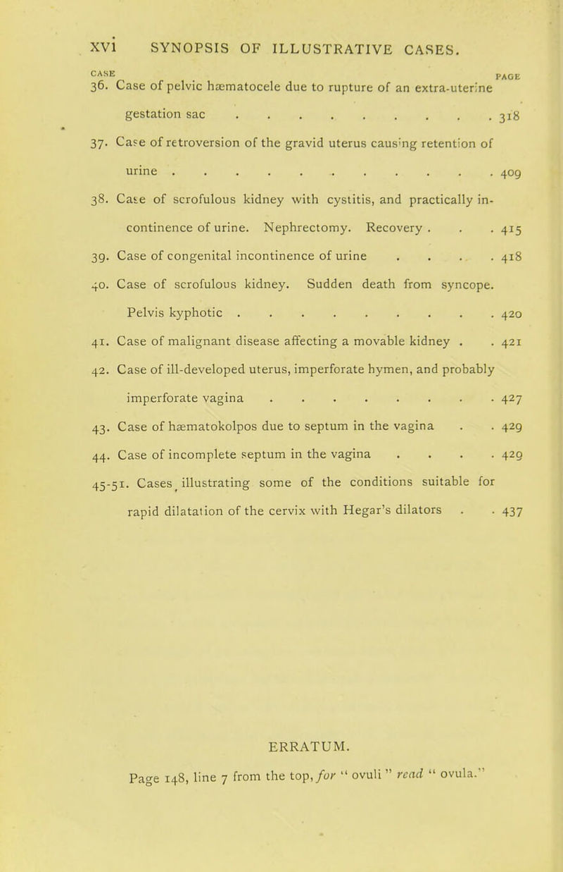 CASE PAGV. 36. Case of pelvic haematocele due to rupture of an extra-uterine gestation sac 31S 37. Ca?e of retroversion of the gravid uterus causing retention of urine 409 38. Caie of scrofulous kidney with cystitis, and practically in- continence of urine. Nephrectomy. Recovery. . , 415 39. Case of congenital incontinence of urine . . . . 418 40. Case of scrofulous kidney. Sudden death from syncope. Pelvis kyphotic ......... 420 41. Case of malignant disease affecting a movable kidney . . 421 42. Case of ill-developed uterus, imperforate hymen, and probably imperforate vagina ........ 427 43. Case of hasmatokolpos due to septum in the vagina 44. Case of incomplete septum in the vagina 45-51. Cases ^ illustrating some of the conditions suitab rapid dilatation of the cervix with Hegar's dilators • 429 • 429 e for • 437 ERRATUM. Page 148, line 7 from the top,/or ovuli read ovula.