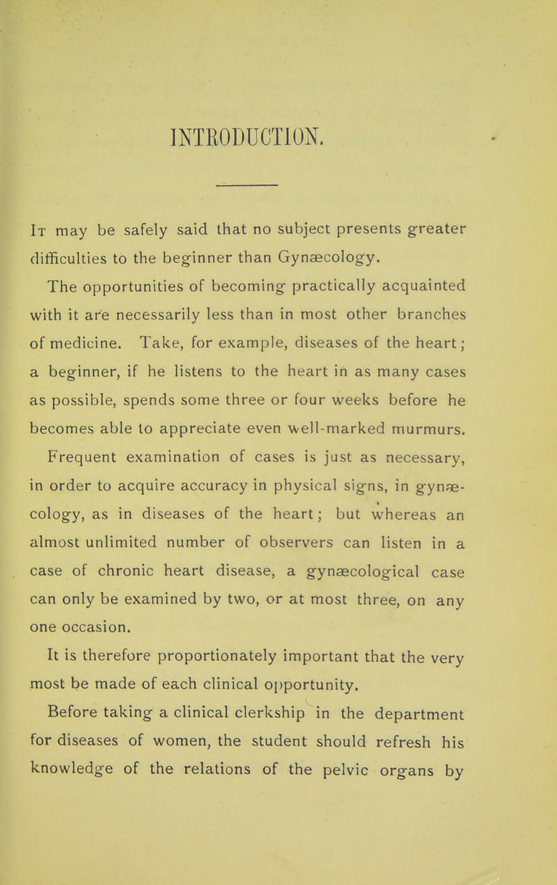 INTRODUCTION. It may be safely said that no subject presents greater ditficulties to the beginner than Gynaecology. The opportunities of becoming practically acquainted with it are necessarily less than in most other branches of medicine. Take, for example, diseases of the heart; a beginner, if he listens to the heart in as many cases as possible, spends some three or four weeks before he becomes able to appreciate even well-marked murmurs. Frequent examination of cases is just as necessary, in order to acquire accuracy in physical signs, in gynae- cology, as in diseases of the heart; but whereas an almost unlimited number of observers can listen in a case of chronic heart disease, a gynaecological case can only be examined by two, or at most three, on any one occasion. It is therefore proportionately important that the very most be made of each clinical opportunity. Before taking a clinical clerkship in the department for diseases of women, the student should refresh his knowledge of the relations of the pelvic organs by