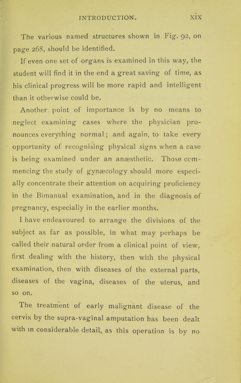 The various named structures shown in Fig-. 92, on page 268, should be identified. If even one set of org-ans is examined in this way, the student will find it in the end a g-reat saving of time, as his clinical progress will be more rapid and intelligent than it otherwise could be. Another point of importance is by no means to neglect examining cases where the physician pro- nounces everything normal; and again, to take every opportunity of recognising- physical signs when a case is being examined under an anaesthetic. Those com- mencing the study of gynaecology should more especi- ally concentrate their attention on acquiring proficiency in the Bimanual examination, and in the diagnosis of pregnancy, especially in the earlier months. I have endeavoured to arrange the divisions of the subject as far as possible, in what may perhaps be called their natural order from a clinical point of view, first dealing with the history, then with the physical examination, then with diseases of the external parts, diseases of the vagina, diseases of the uterus, and so on. The treatment of early malignant disease of the cervix by the supra-vaginal amputation has been dealt with in considerable detail, as this operation is by no