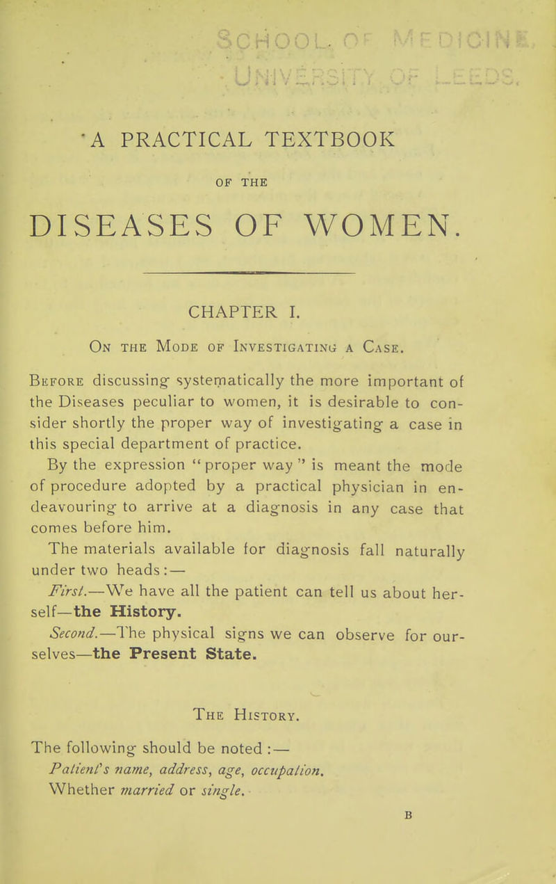 'A PRACTICAL TEXTBOOK OF THE DISEASES OF WOMEN. CHAPTER I. On the Mode of Investigating a Case. Before discussing- systematically the more important of the Diseases peculiar to women, it is desirable to con- sider shortly the proper way of investigating a case in this special department of practice. By the expression  proper way  is meant the mode of procedure adopted by a practical physician in en- deavouring to arrive at a diagnosis in any case that comes before him. The materials available for diag-nosis fall naturally under two heads: — Fi'rsL—We have all the patient can tell us about her- self—the History. Second.—The physical signs we can observe for our- selves—the Present State. The History. The following should be noted : — PalienCs name, address, age, occupation. Whether married or single. B