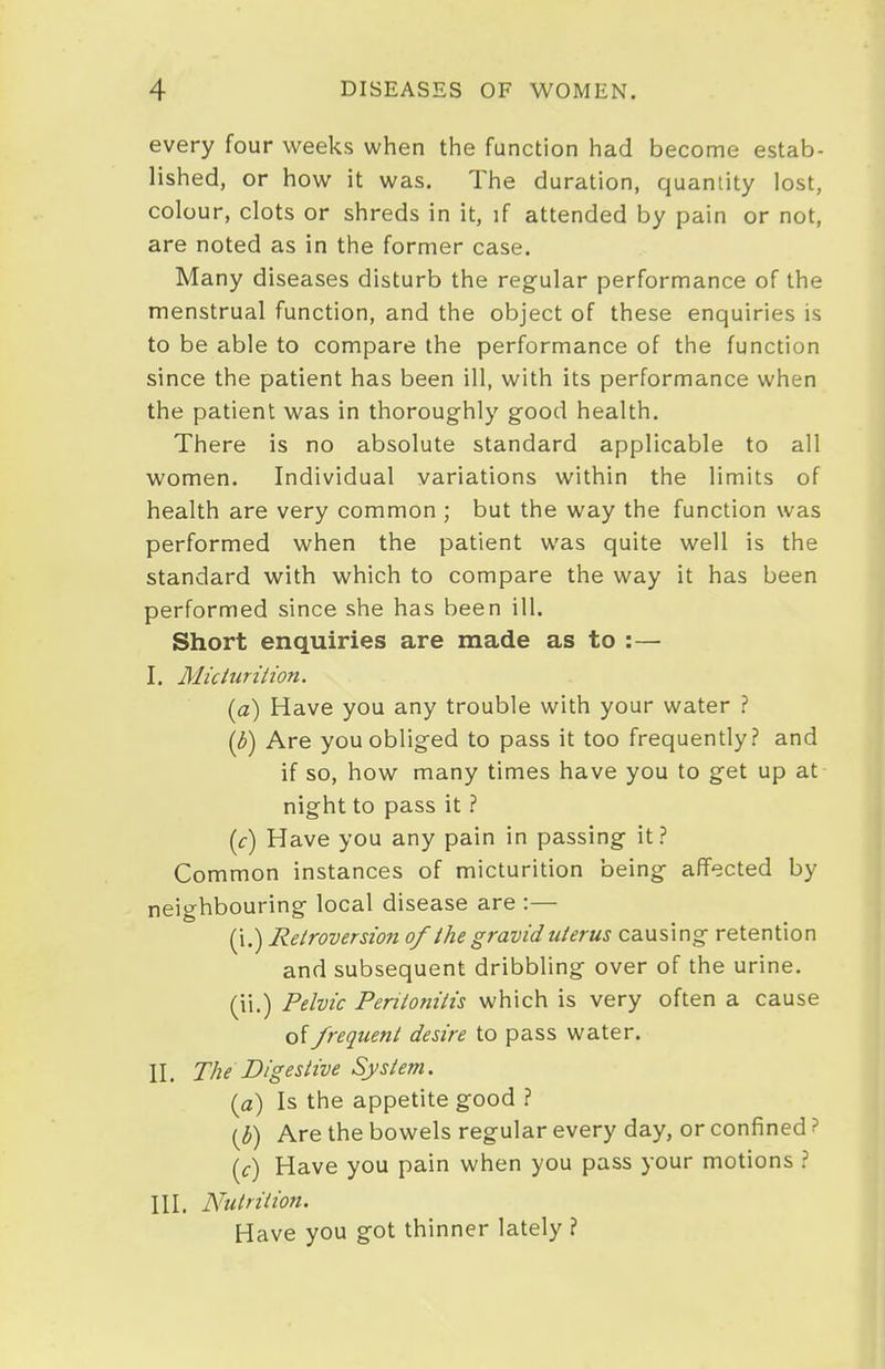 every four weeks when the function had become estab- lished, or how it was. The duration, quantity lost, colour, clots or shreds in it, if attended by pain or not, are noted as in the former case. Many diseases disturb the regular performance of the menstrual function, and the object of these enquiries is to be able to compare the performance of the function since the patient has been ill, with its performance when the patient was in thoroughly good health. There is no absolute standard applicable to all women. Individual variations within the limits of health are very common ; but the way the function was performed when the patient was quite well is the standard with which to compare the way it has been performed since she has been ill. Short enquiries are made as to :— I. Miciuriiion. (a) Have you any trouble with your water ? (3) Are you obliged to pass it too frequently? and if so, how many times have you to get up at night to pass it ? (c) Have you any pain in passing it? Common instances of micturition being affected by neighbouring local disease are :— (i.) Retroversion of the gravid uterus causing retention and subsequent dribbling over of the urine, (ii.) Pelvic Peritonitis which is very often a cause of frequent desire to pass water. II. The Digestive System. {a) Is the appetite good ? {b) Are the bowels regular every day, or confined ? \c) Have you pain when you pass your motions ? III. Nutrition. Have you got thinner lately ?