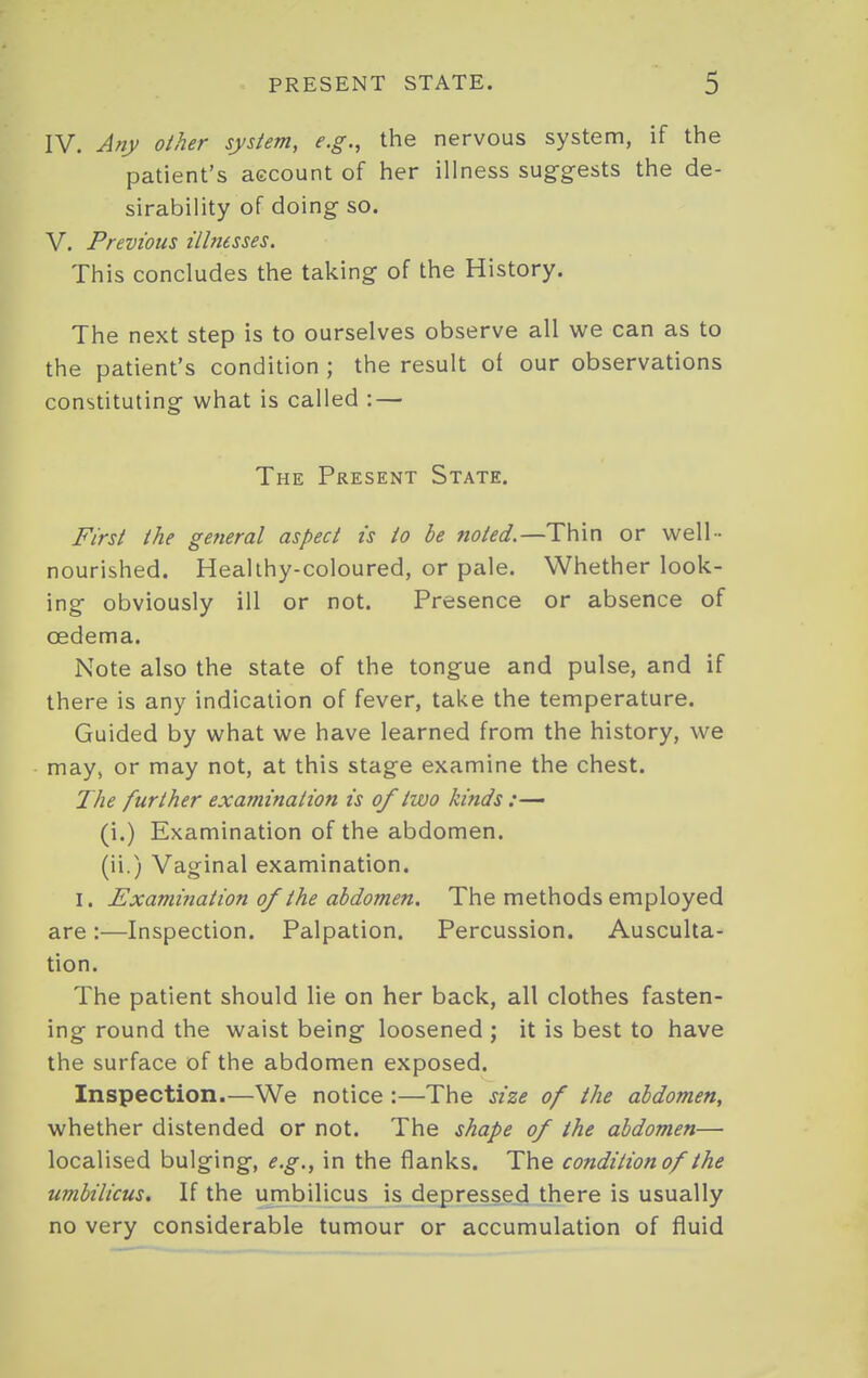 IV. Any other system, e.g., the nervous system, if the patient's aecount of her illness suggests the de- sirability of doing so. V. Previous illnesses. This concludes the taking of the History. The next step is to ourselves observe all we can as to the patient's condition ; the result oi our observations constituting what is called : — The Present State. First the gefieral aspect is to be noted.—Thin or well - nourished. Healthy-coloured, or pale. Whether look- ing obviously ill or not. Presence or absence of oedema. Note also the state of the tongue and pulse, and if there is any indication of fever, take the temperature. Guided by what we have learned from the history, we may, or may not, at this stage examine the chest. The further examination is 0/two kinds :— (i.) Examination of the abdomen, (ii.) Vaginal examination. I. Examination of the abdomen. The methods employed are:—Inspection. Palpation. Percussion. Ausculta- tion. The patient should lie on her back, all clothes fasten- ing round the waist being loosened ; it is best to have the surface of the abdomen exposed. Inspection.—We notice :—The size of the abdomen, whether distended or not. The shape of the abdomen— localised bulging, e.g., in the flanks. The condition of the umbilicus. If the umbilicus is depressed there is usually no very considerable tumour or accumulation of fluid