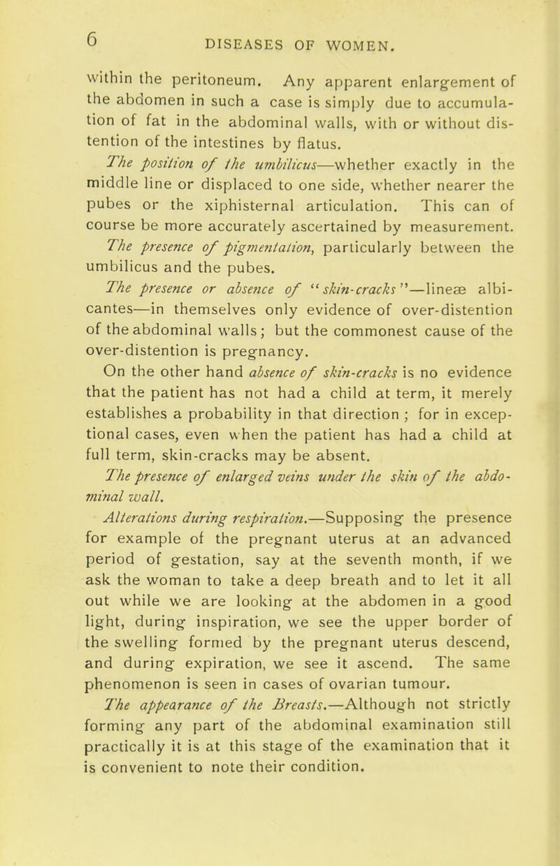 within the peritoneum. Any apparent enlargement of the abdomen in such a case is simply due to accumula- tion of fat in the abdominal walls, with or without dis- tention of the intestines by flatus. The posilion of /he umbilicus—whether exactly in the middle line or displaced to one side, whether nearer the pubes or the xiphisternal articulation. This can of course be more accurately ascertained by measurement. The presence of pigmentation, particularly between the umbilicus and the pubes. The presence or absefice of skin-cracks'^—lineae albi- cantes—in themselves only evidence of over-distention of the abdominal walls; but the commonest cause of the over-distention is pregnancy. On the other hand absence of skin-cracks is no evidence that the patient has not had a child at term, it merely establishes a probability in that direction ; for in excep- tional cases, even when the patient has had a child at full term, skin-cracks may be absent. The presence of enlarged veins under the skin of the abdo- minal wall. Alterations during respiration.—Supposing the presence for example of the pregnant uterus at an advanced period of gestation, say at the seventh month, if we ask the woman to take a deep breath and to let it all out while we are looking at the abdomen in a good light, during inspiration, we see the upper border of the swelling formed by the pregnant uterus descend, and during expiration, we see it ascend. The same phenomenon is seen in cases of ovarian tumour. The appearance of the Breasts.—Although not strictly forming any part of the abdominal examination still practically it is at this stage of the examination that it is convenient to note their condition.