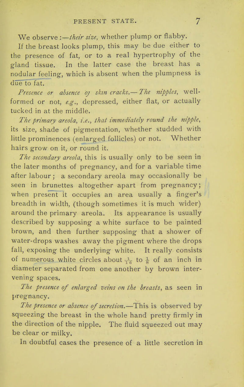 We observe -.—iheir size, whether plump or flabby. If the breast looks plump, this may be due either to the presence of fat, or to a real hypertrophy of the gland tissue. In the latter case the breast has a nodular feeling-, which is absent when the plumpness is due to fat. Presence or absence oj shn cracks.— The nipples, well- formed or not, e.g., depressed, either flat, or actually tucked in at the middle. The primary areola, i.e., thai imniediaiely round the nipple, its size, shade of pigmentation, whether studded with little prominences (enlarged follicles) or not. Whether hairs grow on it, or round it. The secondary areola., this is usually only to be seen in the later months of pregnancy, and for a variable time after labour; a secondary areola may occasionally be seen in brunettes altogether apart from pregnancy; when present it occupies an area usually a finger's breadth in width, (though sometimes it is much wider) around the primary areola. Its appearance is usually described by supposing a white surface to be painted brown, and then further supposing that a shower of water-drops washes away the pigment where the drops fall, exposing the underlying white. It really consists of numerous white circles about Jg- to ^ of an inch in diameter separated from one another by brown inter- vening spaces. The presence of enlarged veins on the breasts, as seen in pregnancy. The presence or absence of secretion.—This is observed by squeezing the breast in the whole hand pretty firmly in the direction of the nipple. The fluid squeezed out may be clear or milky. In doubtful cases the presence of a little secretion in