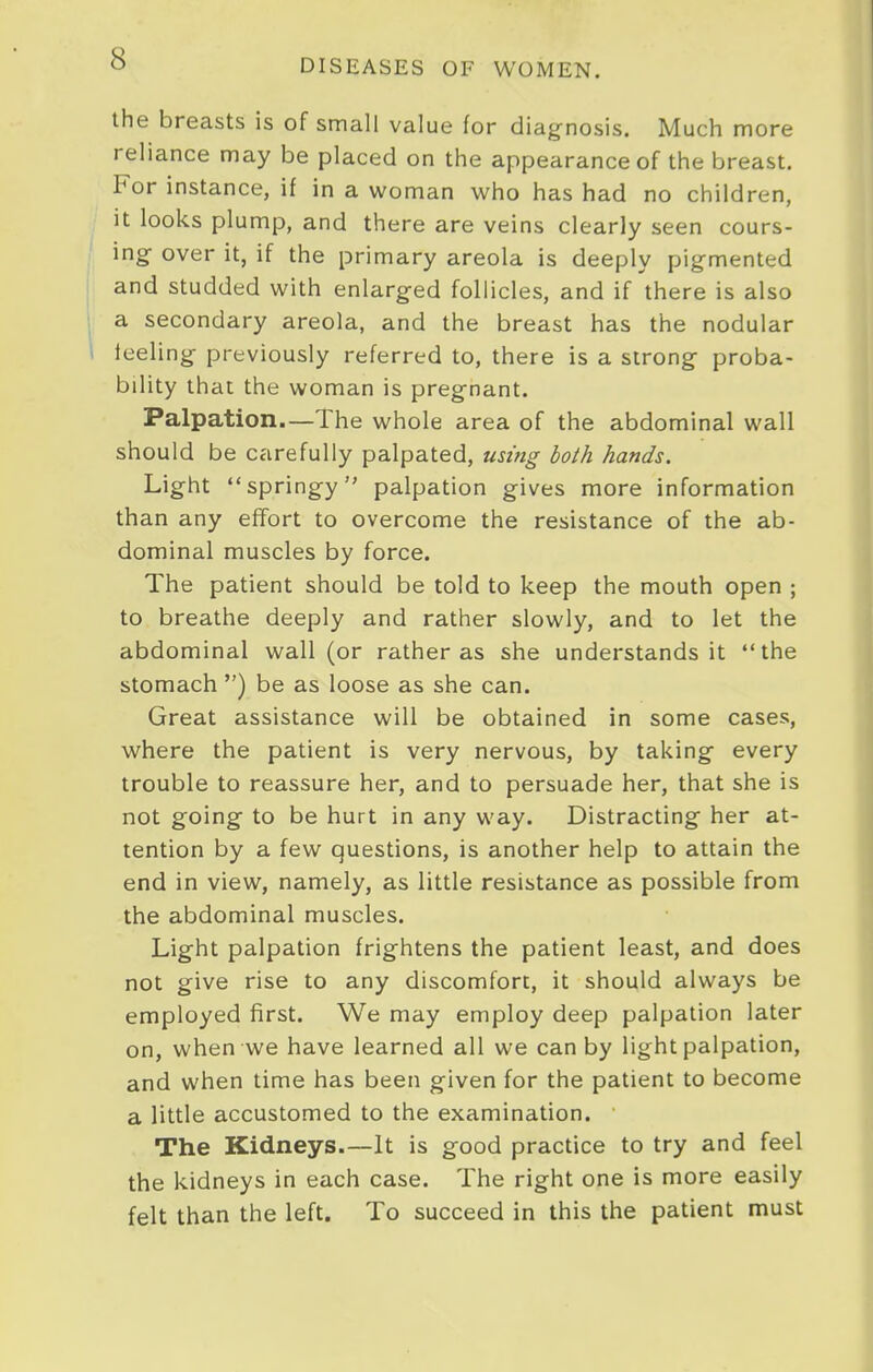 the breasts is of small value for diagnosis. Much more reliance may be placed on the appearance of the breast. For instance, if in a woman who has had no children, it looks plump, and there are veins clearly seen cours- ing over it, if the primary areola is deeply pigmented and studded with enlarged follicles, and if there is also a secondary areola, and the breast has the nodular leeling previously referred to, there is a strong proba- bility that the woman is pregnant. Palpation.—The whole area of the abdominal wall should be carefully palpated, using both hands. Light springy palpation gives more information than any effort to overcome the resistance of the ab- dominal muscles by force. The patient should be told to keep the mouth open ; to breathe deeply and rather slowly, and to let the abdominal wall (or rather as she understands it the stomach ) be as loose as she can. Great assistance will be obtained in some cases, where the patient is very nervous, by taking every trouble to reassure her, and to persuade her, that she is not going to be hurt in any way. Distracting her at- tention by a few questions, is another help to attain the end in view, namely, as little resistance as possible from the abdominal muscles. Light palpation frightens the patient least, and does not give rise to any discomfort, it should always be employed first. We may employ deep palpation later on, when we have learned all we can by light palpation, and when time has been given for the patient to become a little accustomed to the examination. The Kidneys.—It is good practice to try and feel the kidneys in each case. The right one is more easily felt than the left. To succeed in this the patient must