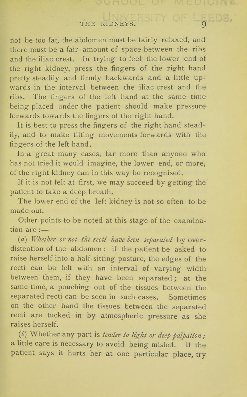 not be too fat, the abdomen must be fairly relaxed, and there must be a fair amount of space between the ribs and the iliac crest. In trying- to feel the lower end of the right kidney, press the fingers of the right hand pretty steadily and firmly backwards and a little up- wards in the interval between the iliac crest and the ribs. The fing^ers of the left hand at the same time being placed under the patient should make pressure forwards towards the fingers of the right hand. It is best to press the fingers of the right hand stead- ily, and to make tilting- movements forwards with the fingers of the left hand. In a great many cases, far more than anyone who has not tried it would imagine, the lower end, or more, of the right kidney can in this way be recognised. If it is not telt at first, we may succeed by getting- the patient to take a deep breath. The lower end of the left kidney is not so often to be made out. Other points to be noted at this stage of the examina- tion are:— (a) Whether or mi the recti have been separated by over- distention of the abdomen : if the patient be asked to raise herself into a half-sitting posture, the edges of the recti can be felt with an interval of varying- width between them, if they have been separated; at the same time, a pouching out of the tissues between the separated recti can be seen in such cases. Sometimes on the other hand the tissues between the separated recti are tucked in by atmospheric pressure as she raises herself. (J)) Whether any part is tender to light or deep palpation; a little care is necessary to avoid being misled. If the patient says it hurts her at one particular place, try