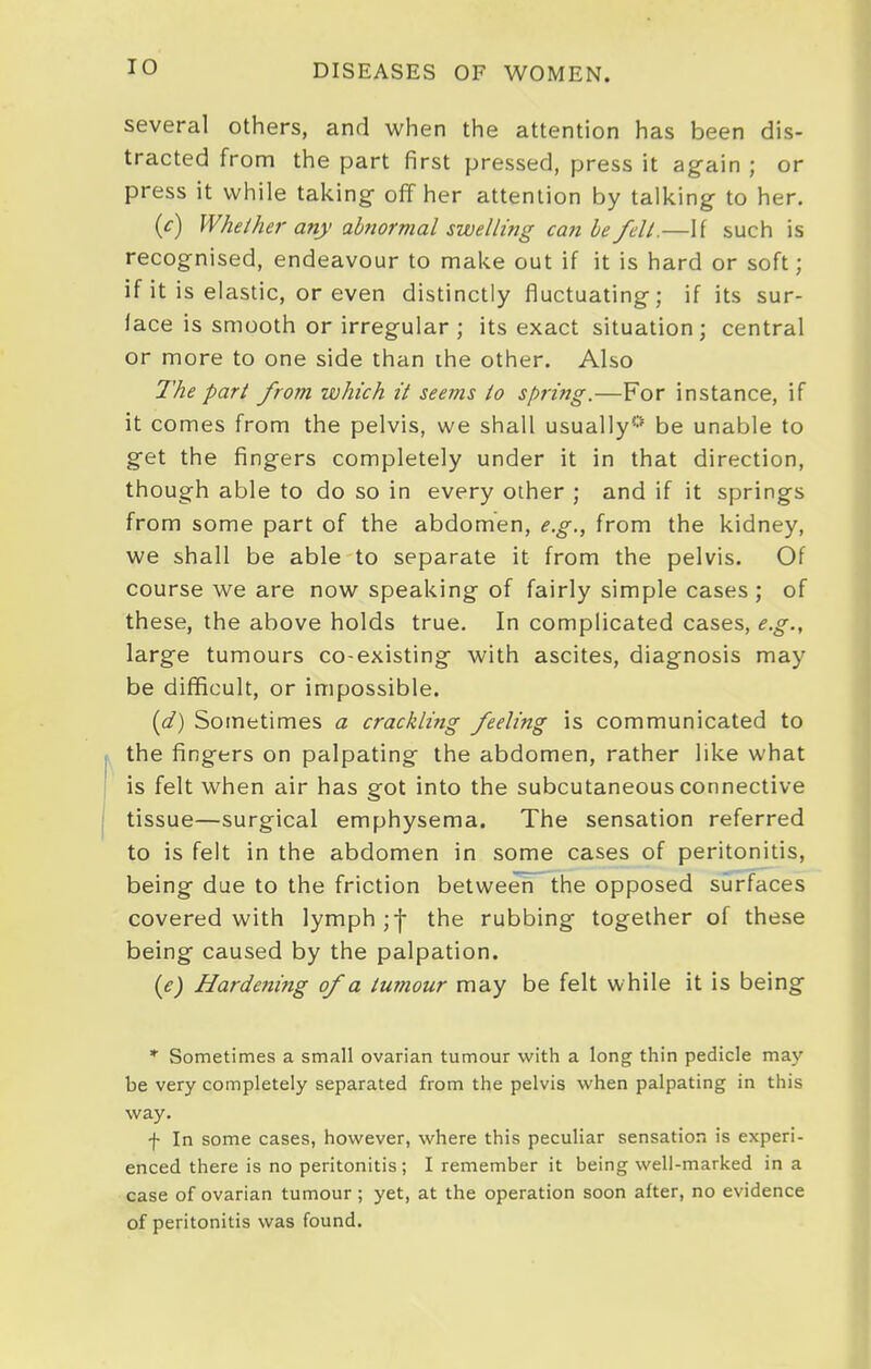 several others, and when the attention has been dis- tracted from the part first pressed, press it again ; or press it while taking- off her attention by talking to her. (c) Whether any abnormal swelling can be fell.—If such is recognised, endeavour to make out if it is hard or soft; if it is elastic, or even distinctly fluctuating; if its sur- face is smooth or irregular ; its exact situation; central or more to one side than ihe other. Also The part from which it seems to spring.—For instance, if it comes from the pelvis, we shall usually*^' be unable to get the fingers completely under it in that direction, though able to do so in every other ; and if it springs from some part of the abdomen, e.g., from the kidney, we shall be able to separate it from the pelvis. Of course we are now speaking of fairly simple cases ; of these, the above holds true. In complicated cases, e.g., large tumours co-existing with ascites, diagnosis may be difficult, or impossible. (d) Sometimes a crackling feeling is communicated to the fingers on palpating the abdomen, rather like what is felt when air has got into the subcutaneous connective tissue—surgical emphysema. The sensation referred to is felt in the abdomen in some cases of peritonitis, being due to the friction between the opposed surfaces covered with lymph ;•{- the rubbing together of these being caused by the palpation. (e) Hardening of a tumour may be felt while it is being * Sometimes a small ovarian tumour with a long thin pedicle may be very completely separated from the pelvis when palpating in this way. f In some cases, however, where this peculiar sensation is experi- enced there is no peritonitis; I remember it being well-marked in a case of ovarian tumour ; yet, at the operation soon after, no evidence of peritonitis was found.