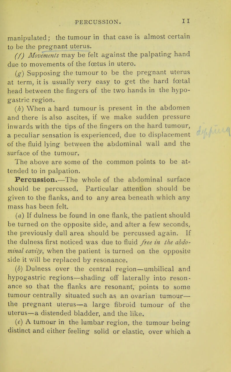 manipulated; the tumour in that case is almost certain to be the pregnant uterus. (f) Movenients may be felt against the palpating hand due to movements of the foetus in utero. {g) Supposing the tumour to be the pregnant uterus at term, it is usually very easy to get the hard foetal head between the fingers of the two hands in the hypo- gastric region. {h) When a hard tumour is present in the abdomen and there is also ascites, if we make sudden pressure inwards with the tips of the fingers on the hard tumour, a peculiar sensation is experienced, due to displacement i of the fluid lying between the abdominal wall and the surface of the tumour. The above are some of the common points to be at- tended to in palpation. Percussion.—The whole of the abdominal surface should be percussed. Particular attention should be given to the flanks, and to any area beneath which any mass has been felt. (a) If dulness be found in one flank, the patient should be turned on the opposite side, and after a few seconds, the previously dull area should be percussed again. If the dulness first noticed was due to fluid free in the abdo- minal cavity, when the patient is turned on the opposite side it will be replaced by resonance. {b) Dulness over the central region—umbilical and hypogastric regions—shading off laterally into reson- ance so that the flanks are resonant, points to some tumour centrally situated such as an ovarian tumour— the pregnant uterus—a large fibroid tumour of the uterus—a distended bladder, and the like. (f) A tumour in the lumbar region, the tumour being distinct and either feeling solid or elastic, over which a
