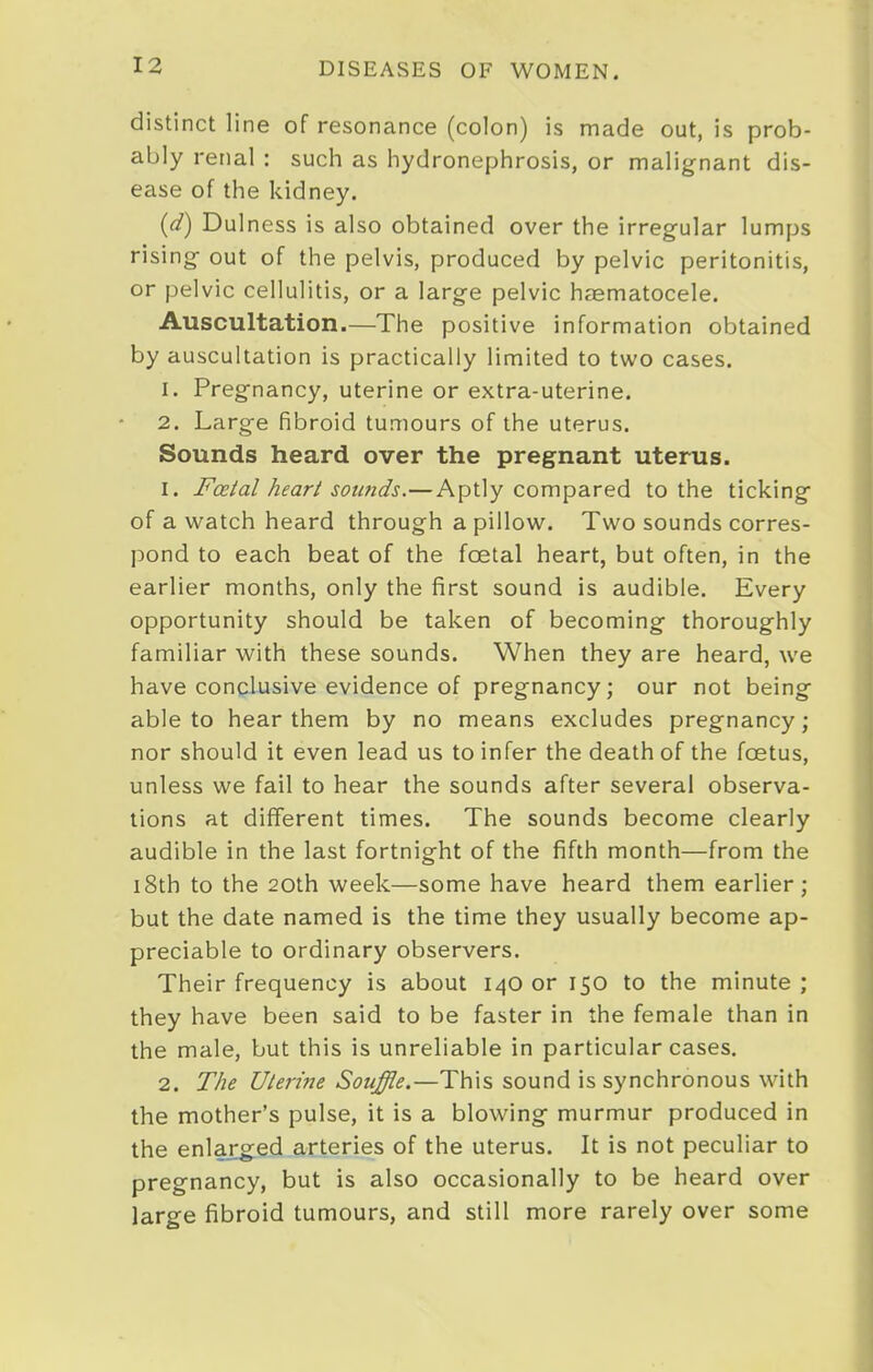 distinct line of resonance (colon) is made out, is prob- ably renal : such as hydronephrosis, or malignant dis- ease of the kidney. {d) Dulness is also obtained over the irregular lumps rising- out of the pelvis, produced by pelvic peritonitis, or pelvic cellulitis, or a large pelvic haematocele. Auscultation.—The positive information obtained by auscultation is practically limited to two cases. 1. Pregnancy, uterine or extra-uterine. 2. Large fibroid tumours of the uterus. Sounds heard over the pregnant uterus. 1. Fceial heart soimds.—Aptly compared to the ticking of a watch heard through a pillow. Two sounds corres- pond to each beat of the foetal heart, but often, in the earlier months, only the first sound is audible. Every opportunity should be taken of becoming thoroughly familiar with these sounds. When they are heard, we have conclusive evidence of pregnancy; our not being able to hear them by no means excludes pregnancy; nor should it even lead us to infer the death of the foetus, unless we fail to hear the sounds after several observa- tions at different times. The sounds become clearly audible in the last fortnight of the fifth month—from the i8th to the 20th week—some have heard them earlier; but the date named is the time they usually become ap- preciable to ordinary observers. Their frequency is about 140 or 150 to the minute; they have been said to be faster in the female than in the male, but this is unreliable in particular cases. 2. The Uieri?ie Souffle.—This sound is synchronous with the mother's pulse, it is a blowing murmur produced in the enlarged arteries of the uterus. It is not peculiar to pregnancy, but is also occasionally to be heard over large fibroid tumours, and still more rarely over some