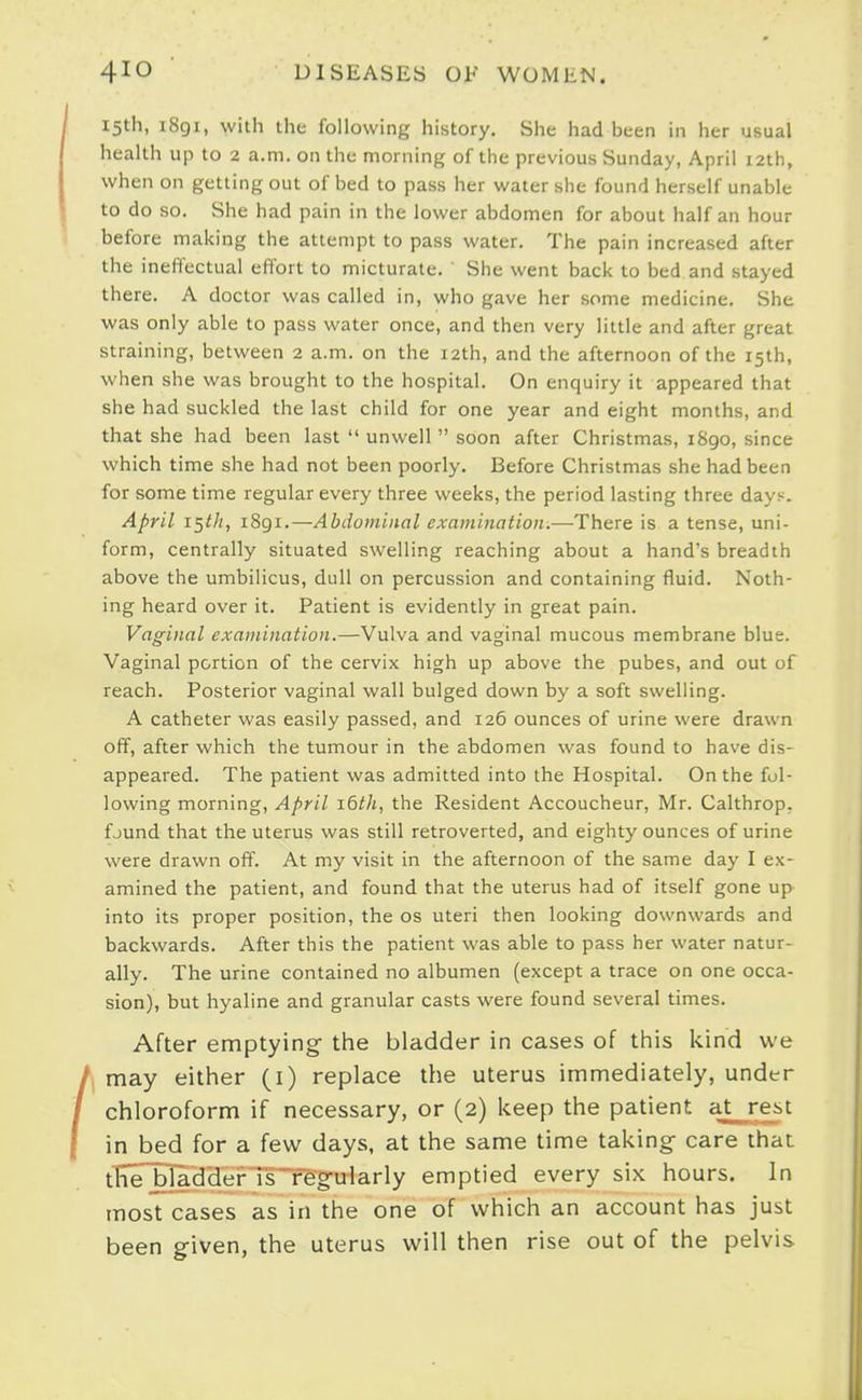 15th, 1891, with the following history. She had been in her usual health up to 2 a.m. on the morning of the previous Sunday, April 12th, when on getting out of bed to pass her water she found herself unable to do so. She had pain in the lower abdomen for about half an hour before making the attempt to pass water. The pain increased after the ineffectual effort to micturate. ' She went back to bed and stayed there. A doctor was called in, who gave her some medicine. She was only able to pass water once, and then very little and after great straining, between 2 a.m. on the 12th, and the afternoon of the 15th, when she was brought to the hospital. On enquiry it appeared that she had suckled the last child for one year and eight months, and that she had been last unwell soon after Christmas, 1890, since which time she had not been poorly. Before Christmas she had been for some time regular every three weeks, the period lasting three days. April i^tli, 1891.—Abdominal examination.—There is a tense, uni- form, centrally situated swelling reaching about a hand's breadth above the umbilicus, dull on percussion and containing fluid. Noth- ing heard over it. Patient is evidently in great pain. Vaginal examination.—-Vulva and vaginal mucous membrane blue. Vaginal portion of the cervix high up above the pubes, and out of reach. Posterior vaginal wall bulged down by a soft swelling. A catheter was easily passed, and 126 ounces of urine were drawn off, after which the tumour in the abdomen was found to have dis- appeared. The patient was admitted into the Hospital. On the fol- lowing morning, April idth, the Resident Accoucheur, Mr. Calthrop, fjund that the uterus was still retroverted, and eighty ounces of urine were drawn off. At my visit in the afternoon of the same day I ex- amined the patient, and found that the uterus had of itself gone up into its proper position, the os uteri then looking downwards and backwards. After this the patient was able to pass her water natur- ally. The urine contained no albumen (except a trace on one occa- sion), but hyaline and granular casts were found several times. After emptying- the bladder in cases of this kind we may either (i) replace the uterus immediately, under chloroform if necessary, or (2) keep the patient at rest in bed for a few days, at the same time taking care that tlTTBTaddei^ Ts'Tegularly emptied every six hours. In most cases as in the one of which an account has just been given, the uterus will then rise out of the pelvis