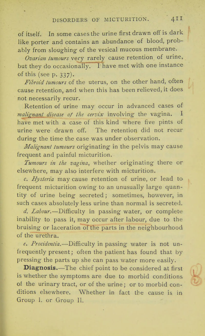 of itself. In some cases the urine first drawn ofif is dark like porter and contains an abundance of blood, prob- ably from sloughing- of the vesical mucous membrane. Ovarian iuinours very rarely cause retention of urine, but they do occasionally] I have met with one instance of this (see p. 337). Fibroid iumours of the uterus, on the other hand, often cause retention, and when this has been relieved, it does not necessarily recur. Retention of urine may occur in advanced cases of malignant^ disease of the cervix involving the vagina. I have met with a case of this kind where five pints of urine were drawn off. The retention did not recur during the time the case was under observation. Malignant tumours originating in the pelvis may cause frequent and painful micturition. Tuviours in the vagina, whether originating there or elsewhere, may also interfere with micturition. c. Hysteria may cause retention of urine, or lead to frequent micturition owing to an unusually large quan- tity of urine being secreted ; sometimes, however, in such cases absolutely less urine than normal is secreted. d. Labour.—Difficulty in passing water, or complete inability to pass it, may occur after labour, due to the bruising or laceration of the parts in the neighbourhood of the urethra. e. Procidentia.—Difficulty in passing water is not un- frequently present; often the patient has found that by pressing the parts up she can pass water more easily. Diagnosis.—The chief point to be considered at first is whether the symptoms are due to morbid conditions of the urinary tract, or of the urine; or to morbid con- ditions elsewhere. Whether in fact the cause is in Group 1. or Group II.