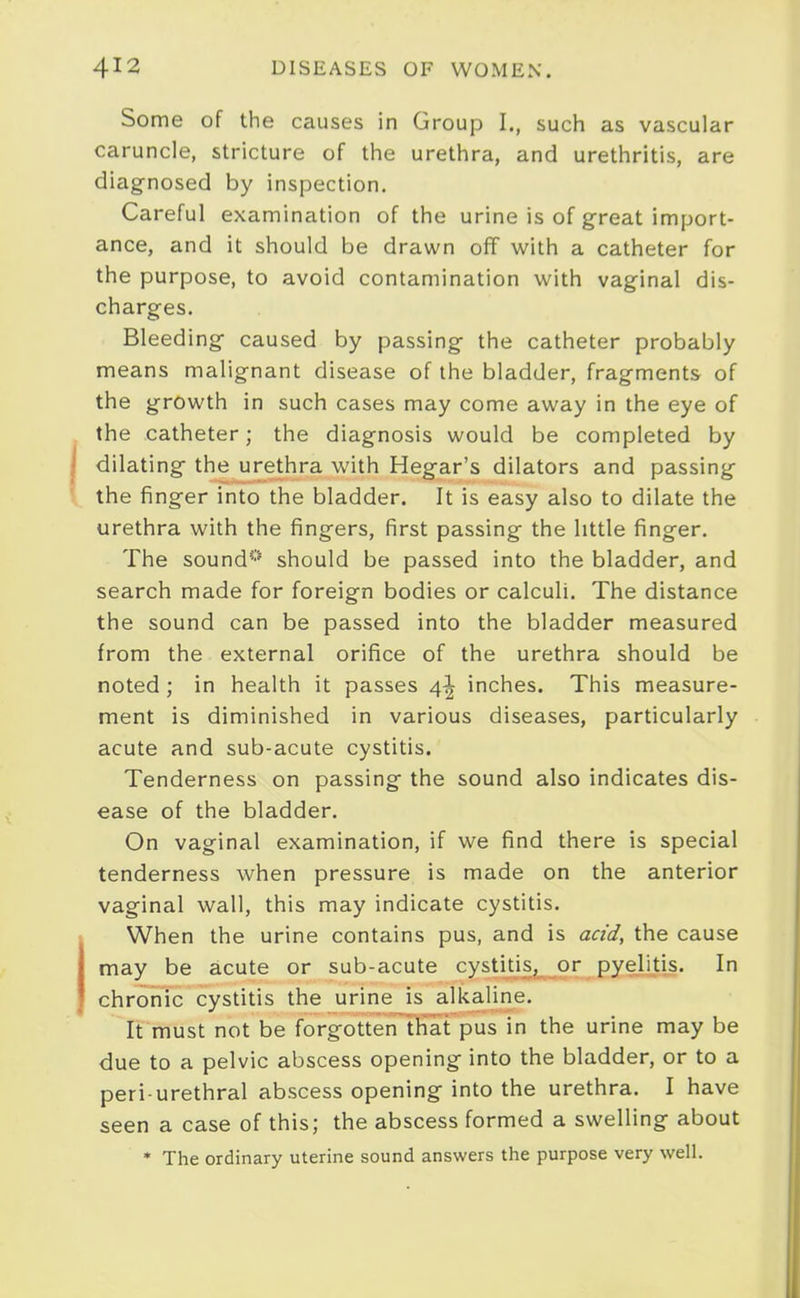 Some of the causes in Group I., such as vascular caruncle, stricture of the urethra, and urethritis, are diag-nosed by inspection. Careful examination of the urine is of great import- ance, and it should be drawn off with a catheter for the purpose, to avoid contamination with vaginal dis- charges. Bleeding- caused by passing the catheter probably means malignant disease of the bladder, fragments of the growth in such cases may come away in the eye of the catheter; the diagnosis would be completed by dilating the urethra with Hegar's dilators and passing the finger into the bladder. It is easy also to dilate the urethra with the fingers, first passing the little finger. The sound'-'' should be passed into the bladder, and search made for foreign bodies or calculi. The distance the sound can be passed into the bladder measured from the external orifice of the urethra should be noted; in health it passes 4^ inches. This measure- ment is diminished in various diseases, particularly acute and sub-acute cystitis. Tenderness on passing the sound also indicates dis- ease of the bladder. On vaginal examination, if we find there is special tenderness when pressure is made on the anterior vaginal wall, this may indicate cystitis. When the urine contains pus, and is acid, the cause may be acute or sub-acute cystitis, or pyelitis. In chronic cystitis the urine is alkaline. It must not be forgotten~tHat pus in the urine may be due to a pelvic abscess opening into the bladder, or to a peri-urethral abscess opening into the urethra. I have seen a case of this; the abscess formed a swelling about • The ordinary uterine sound answers the purpose very well.