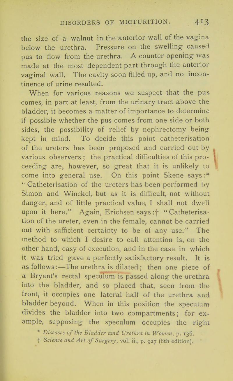 the size of a walnut in the anterior wall of the vag-ina below the urethra. Pressure on the swelling- caused pus to flow from the urethra. A counter opening- was made at the most dependent part throug-h the anterior vaginal wall. The cavity soon filled up, and no incon- tinence of urine resulted. When for various reasons we suspect that the pus comes, in part at least, from the urinary tract above the bladder, it becomes a matter of importance to determine if possible whether the pus comes from one side or both sides, the possibility of relief by nephrectomy being- kept in mind. To decide this point catheterisation of the ureters has been proposed and carried out by various observers ; the practical difficulties of this pro- ceeding- are, however, so great that it is unlikely to come into general use. On this point Skene says:* Catheterisation of the ureters has been performed by Simon and Winckel, but as it is difficult, not without danger, and of little practical value, I shall not dwell upon it here. Again, Erichsen says if Catheterisa- tion of the ureter, even in the female, cannot be carried out with sufficient certainty to be of any use. The method to which I desire to call attention is, on the other hand, easy of execution, and in the case in which it was tried gave a perfectly satisfactory result. It is as follows :—The urethra is dilated; then one piece of a Bryant's rectal speculum is passed along the urethra into the bladder, and so placed that, seen from the front, it occupies one lateral half of the urethra and bladder beyond. When in this position the speculum divides the bladder into two compartments; for ex- ample, supposing the speculum occupies the right * Diseases of the Bladder amd Urethra in Women, p. 136. t Science and Art of Surgery, vol. ii., p. 927 (8th edition).
