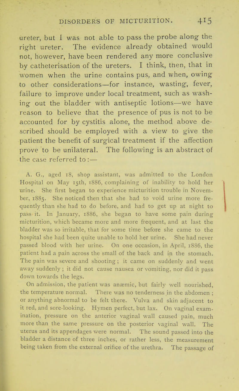 ureter, but I was not able to pass the probe along the rig-ht ureter. The evidence already obtained would not, however, have been rendered any more conclusive by catheterisation of the ureters. I think, then, that in women when the urine contains pus, and when, owing to other considerations—for instance, wasting, fever, failure to improve under local treatment, such as wash- ing out the bladder with antiseptic lotions—we have reason to believe that the presence of pus is not to be accounted for by cystitis alone, the method above de- scribed should be employed with a view to give the patient the benefit of surgical treatment if the aflfecticn prove to be unilateral. The following is an abstract of the case referred to : — A. G., aged 18, shop assistant, was admitted to the London Hospital on May 15th, 1886, complaining of inability to hold her urine. She first began to experience micturition trouble in Novem- ber, 1885. She noticed then that she had to void urine more fre- quently than she had to do before, and had to get up at night to pass it. In January, 1886, she began to have some pain during micturition, which became more and more frequent, and at last the bladder was so irritable, that for some time before she came to the hospital she had been quite unable to hold her urine. She had never passed blood with her urine. On one occasion, in April, 18S6, the patient had a pain across the small of the back and in the stomach. The pain was severe and shooting ; it came on suddenly and went away suddenly ; it did not cause nausea or vomiting, nor did it pass down towards the legs. On admission, the patient was anaemic, but fairly well nourished, the temperature normal. There was no tenderness in the abdomen ; or anything abnormal to be felt there. Vulva and skin adjacent to it red, and sore-looking. Hymen perfect, but lax. On vaginal exam- ination, pressure on the anterior vaginal wall caused pain, much more than the same pressure on the posterior vaginal wall. The uterus and its appendages were normal. The sound passed into the bladder a distance of three inches, or rather less, the measurement being taken from the external orifice of the urethra. The passage of