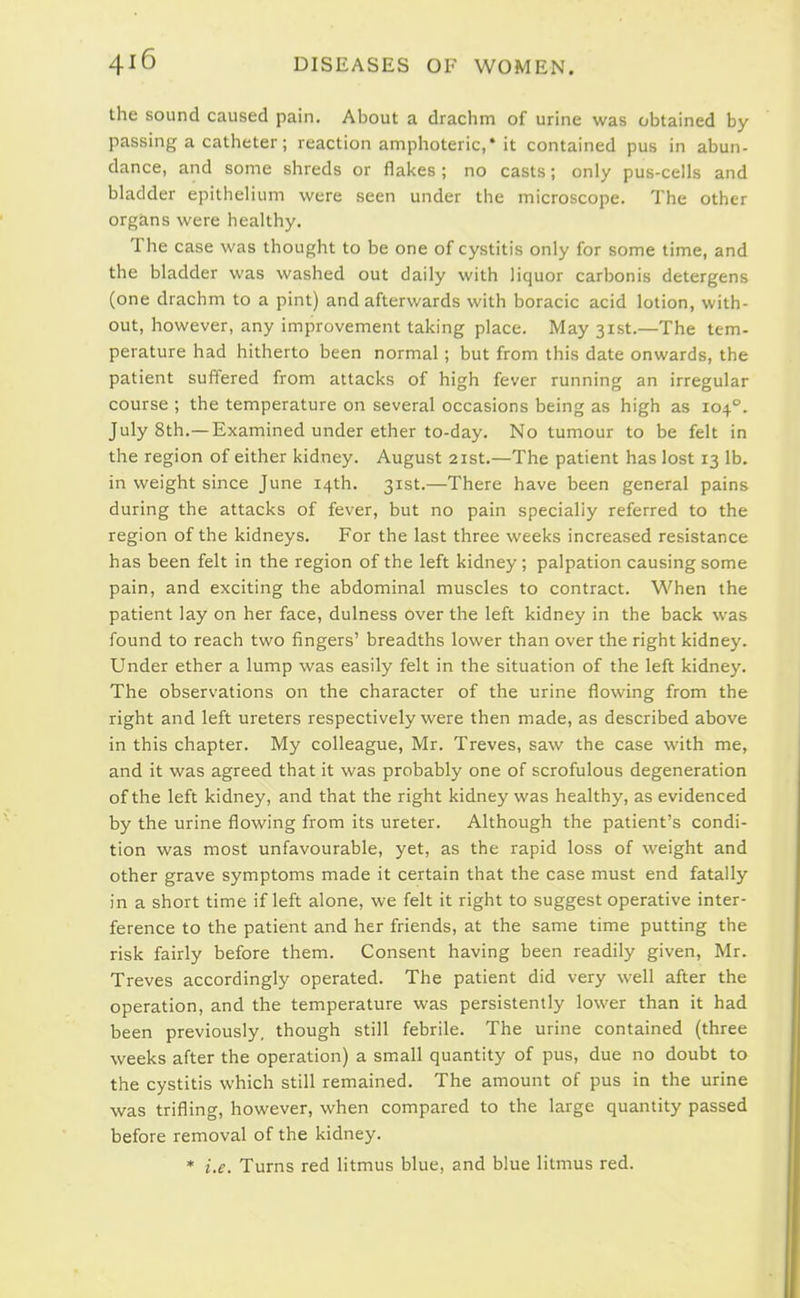 the sound caused pain. About a drachm of urine was obtained by passing a catheter; reaction amphoteric,* it contained pus in abun- dance, and some shreds or flai<es ; no casts; only pus-cells and bladder epithelium were seen under the microscope. The other organs were healthy. The case was thought to be one of cystitis only for some time, and the bladder was washed out daily with liquor carbonis detergens (one drachm to a pint) and afterwards with boracic acid lotion, with- out, however, any improvement taking place. May 31st.—The tem- perature had hitherto been normal; but from this date onwards, the patient suffered from attacks of high fever running an irregular course ; the temperature on several occasions being as high as 104°. July 8th.—Examined under ether to-day. No tumour to be felt in the region of either kidney. August 21st.—The patient has lost 13 lb. in weight since June 14th. 31st.—There have been general pains during the attacks of fever, but no pain specially referred to the region of the kidneys. For the last three weeks increased resistance has been felt in the region of the left kidney; palpation causing some pain, and exciting the abdominal muscles to contract. When the patient lay on her face, dulness over the left kidney in the back was found to reach two fingers' breadths lower than over the right kidney. Under ether a lump was easily felt in the situation of the left kidney. The observations on the character of the urine flowing from the right and left ureters respectively were then made, as described above in this chapter. My colleague, Mr. Treves, saw the case with me, and it was agreed that it was probably one of scrofulous degeneration of the left kidney, and that the right kidney was healthy, as evidenced by the urine flowing from its ureter. Although the patient's condi- tion was most unfavourable, yet, as the rapid loss of weight and other grave symptoms made it certain that the case must end fatally in a short time if left alone, we felt it right to suggest operative inter- ference to the patient and her friends, at the same time putting the risk fairly before them. Consent having been readily given, Mr. Treves accordingly operated. The patient did very well after the operation, and the temperature was persistently lower than it had been previously, though still febrile. The urine contained (three weeks after the operation) a small quantity of pus, due no doubt to the cystitis which still remained. The amount of pus in the urine was trifling, however, when compared to the large quantity passed before removal of the kidney. * i.e. Turns red litmus blue, and blue litmus red.