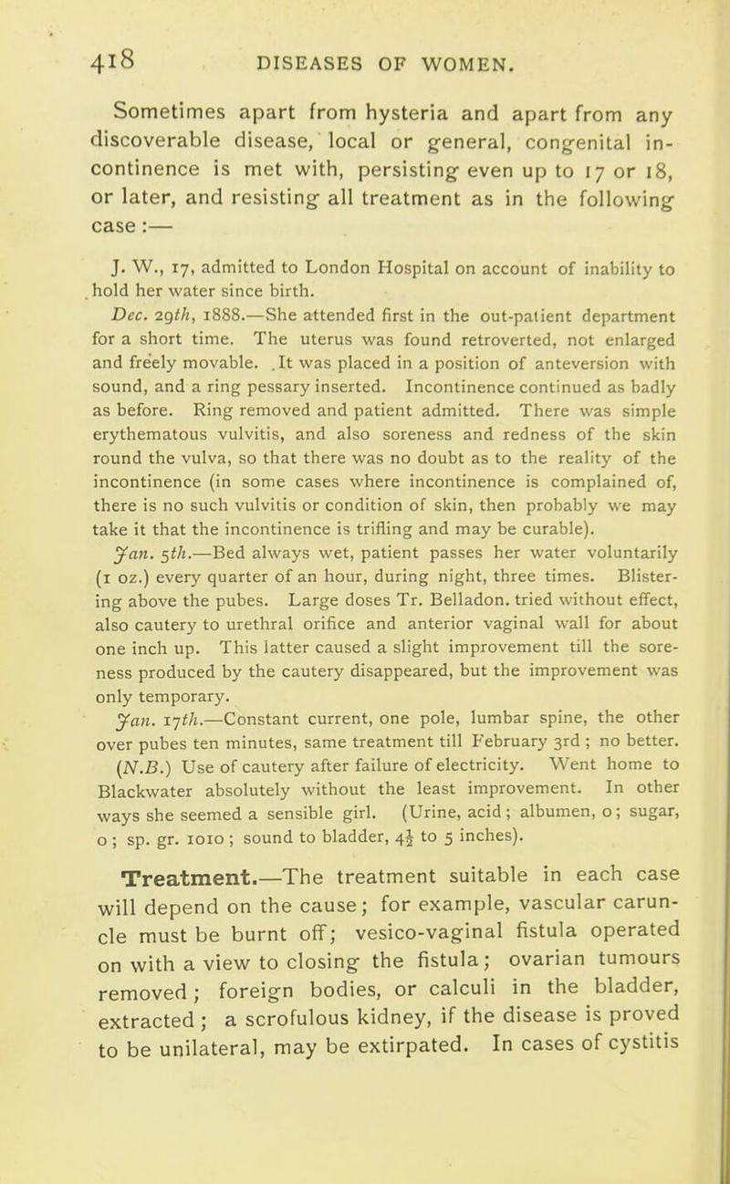 Sometimes apart from hysteria and apart from any discoverable disease, local or general, cong-enital in- continence is met with, persisting- even up to 17 or 18, or later, and resisting all treatment as in the following case:— J. W., 17, admitted to London Hospital on account of inability to hold her water since birth. Dec. 2Qth, 1888.—She attended first in the out-patient department for a short time. The uterus was found retroverted, not enlarged and freely movable. .It was placed in a position of anteversion with sound, and a ring pessary inserted. Incontinence continued as badly as before. Ring removed and patient admitted. There was simple erythematous vulvitis, and also soreness and redness of the skin round the vulva, so that there was no doubt as to the reality of the incontinence (in some cases where incontinence is complained of, there is no such vulvitis or condition of skin, then probably we may take it that the incontinence is trifling and may be curable). ^an. 5th.—Bed always wet, patient passes her water voluntarily (i oz.) every quarter of an hour, during night, three times. Blister- ing above the pubes. Large doses Tr. Belladon. tried without effect, also cautery to urethral orifice and anterior vaginal wall for about one inch up. This latter caused a slight improvement till the sore- ness produced by the cautery disappeared, but the improvement was only temporary. ^an. ijth.—Constant current, one pole, lumbar spine, the other over pubes ten minutes, same treatment till February 3rd ; no better. (N.B.) Use of cautery after failure of electricity. Went home to Blackwater absolutely without the least improvement. In other ways she seemed a sensible girl. (Urine, acid; albumen, o; sugar, o ; sp. gr. loio ; sound to bladder, 4^ to 5 inches). Treatment.—The treatment suitable in each case will depend on the cause; for example, vascular carun- cle must be burnt off; vesico-vaginal fistula operated on with a view to closing the fistula; ovarian tumours removed; foreign bodies, or calculi in the bladder, extracted ; a scrofulous kidney, if the disease is proved to be unilateral, may be extirpated. In cases of cystitis