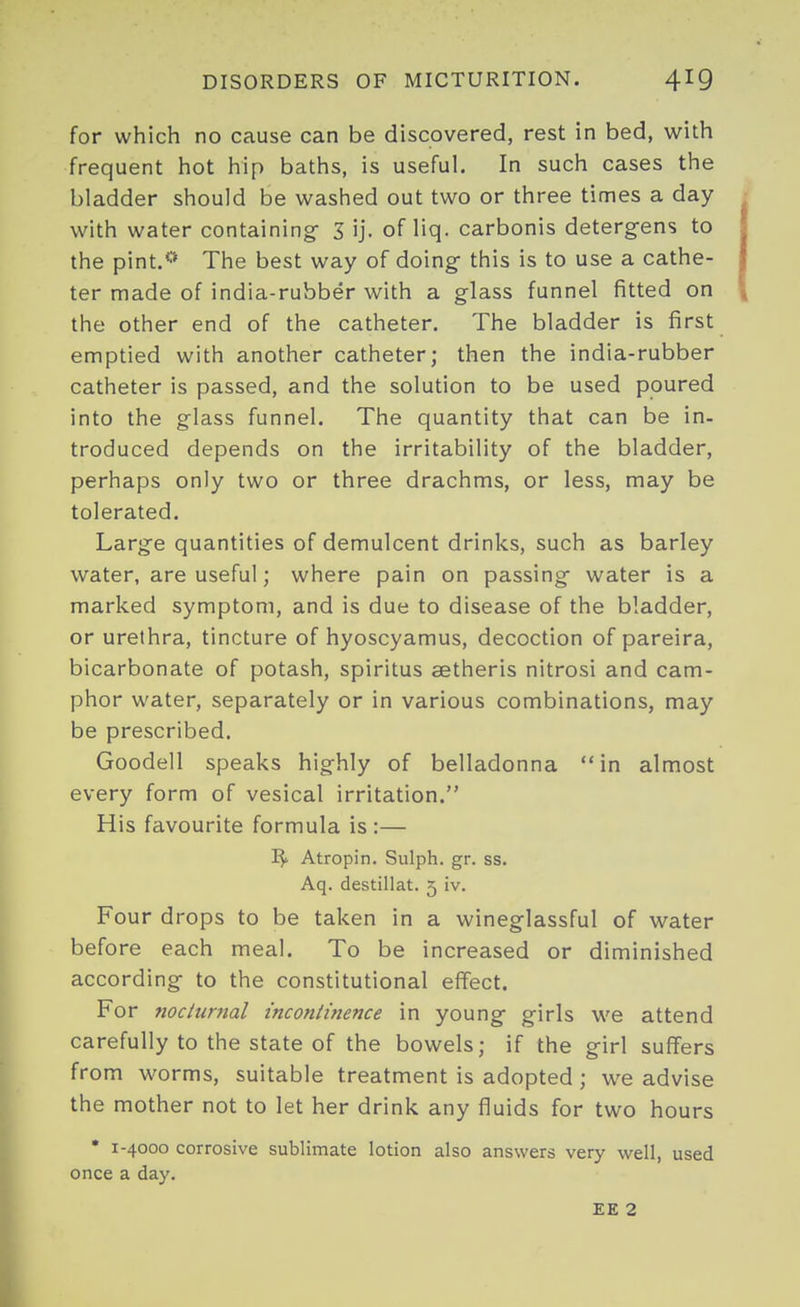 for which no cause can be discovered, rest in bed, with frequent hot hip baths, is useful. In such cases the bladder should be washed out two or three times a day with water containing- 3 ij. of liq. carbonis detergens to the pint.*'* The best way of doing- this is to use a cathe- ter made of india-rubber with a glass funnel fitted on the other end of the catheter. The bladder is first emptied with another catheter; then the india-rubber catheter is passed, and the solution to be used poured into the glass funnel. The quantity that can be in- troduced depends on the irritability of the bladder, perhaps only two or three drachms, or less, may be tolerated. Large quantities of demulcent drinks, such as barley water, are useful; where pain on passing water is a marked symptom, and is due to disease of the bladder, or urethra, tincture of hyoscyamus, decoction of pareira, bicarbonate of potash, spiritus setheris nitrosi and cam- phor water, separately or in various combinations, may be prescribed. Goodell speaks highly of belladonna in almost every form of vesical irritation. His favourite formula is :— Atropin. Sulph. gr. ss. Aq. destillat. 5 iv. Four drops to be taken in a wineglassful of water before each meal. To be increased or diminished according to the constitutional effect. For nociumal inconliftence in young girls we attend carefully to the state of the bowels; if the girl suffers from worms, suitable treatment is adopted ; we advise the mother not to let her drink any fluids for two hours • 1-4000 corrosive sublimate lotion also answers very well, used once a day. EE 2