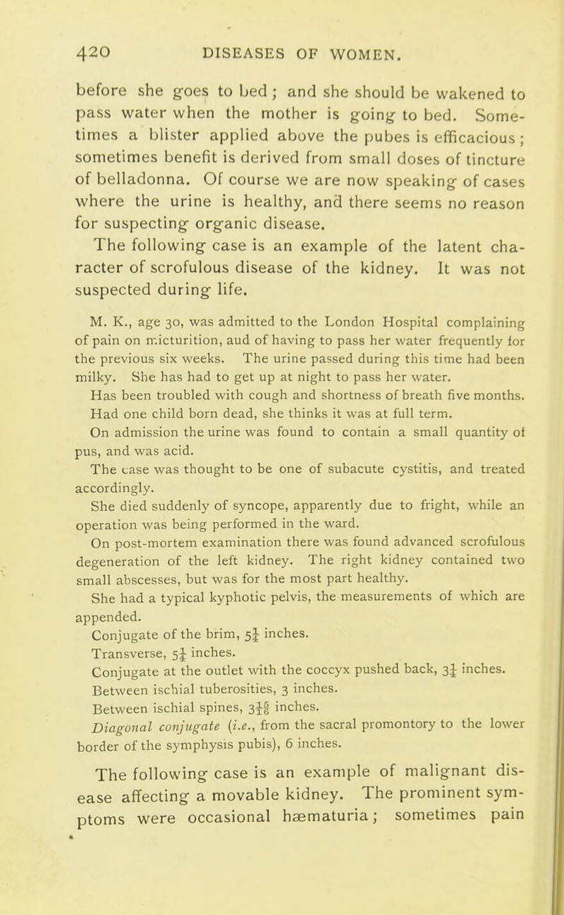 before she goes to bed ; and she should be wakened to pass water when the mother is going- to bed. Some- times a blister applied above the pubes is efficacious ; sometimes benefit is derived from small doses of tincture of belladonna. Of course we are now speaking of cases where the urine is healthy, and there seems no reason for suspecting organic disease. The following case is an example of the latent cha- racter of scrofulous disease of the kidney. It was not suspected during life. M. K., age 30, was admitted to the London Hospital complaining of pain on micturition, aud of having to pass her water frequently for the previous six weeks. The urine passed during this time had been milky. She has had to get up at night to pass her water. Has been troubled with cough and shortness of breath five months. Had one child born dead, she thinks it was at full term. On admission the urine was found to contain a small quantity of pus, and was acid. The case was thought to be one of subacute cystitis, and treated accordingly. She died suddenly of syncope, apparently due to fright, while an operation was being performed in the ward. On post-mortem examination there was found advanced scrofulous degeneration of the left kidney. The right kidney contained two small abscesses, but was for the most part healthy. She had a typical kyphotic pelvis, the measurements of which are appended. Conjugate of the brim, 5J inches. Transverse, 5J inches. Conjugate at the outlet with the coccyx pushed back, 3J inches. Between ischial tuberosities, 3 inches. Between ischial spines, 3JI inches. Diagonal conjugate {i.e., from the sacral promontory to the lower border of the symphysis pubis), 6 inches. The following case is an example of malignant dis- ease aflfecting a movable kidney. The prominent sym- ptoms were occasional hsematuria; sometimes pain