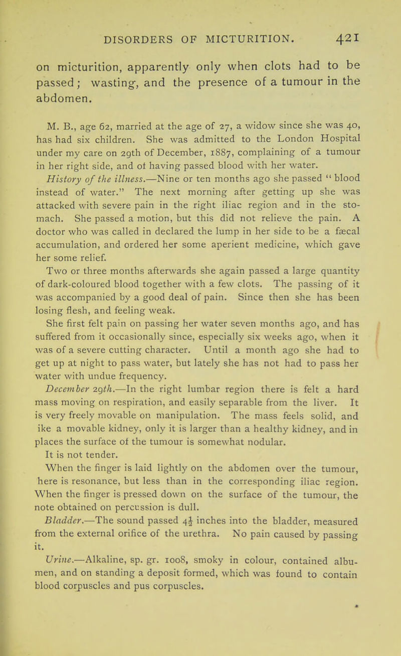 on micturition, apparently only when clots had to be passed ; wasting-, and the presence of a tumour in the abdomen. M. B., age 62, married at the age of 27, a widow since she was 40, has had six children. She was admitted to the London Hospital under my care on 29th of December, 1887, complaining of a tumour in her right side, and ot having passed blood with her water. History of the illness.—Nine or ten months ago she passed blood instead of water. The next morning after getting up she was attacked with severe pain in the right iliac region and in the sto- mach. She passed a motion, but this did not relieve the pain. A doctor who was called in declared the lump in her side to be a faecal accumulation, and ordered her some aperient medicine, which gave her some relief. Two or three months afterwards she again passed a large quantity of dark-coloured blood together with a few clots. The passing of it was accompanied by a good deal of pain. Since then she has been losing flesh, and feeling weak. She first felt pain on passing her water seven months ago, and has suffered from it occasionally since, especially six weeks ago, when it was of a severe cutting character. Until a month ago she had to get up at night to pass water, but lately she has not had to pass her water with undue frequency. December 2gth.—In the right lumbar region there is felt a hard mass moving on respiration, and easily separable from the liver. It is very freely movable on manipulation. The mass feels solid, and ike a movable kidney, only it is larger than a healthy kidney, and in places the surface ot the tumour is somewhat nodular. It is not tender. When the finger is laid lightly on the abdomen over the tumour, here is resonance, but less than in the corresponding iliac reo'ion. When the finger is pressed down on the surface of the tumour, the note obtained on percussion is dull. Bladder.—The sound passed 4J inches into the bladder, measured from the external orifice of the urethra. No pain caused by passing it. Urine.—Alkaline, sp. gr. 1008, smoky in colour, contained albu- men, and on standing a deposit formed, which was found to contain blood corpuscles and pus corpuscles.