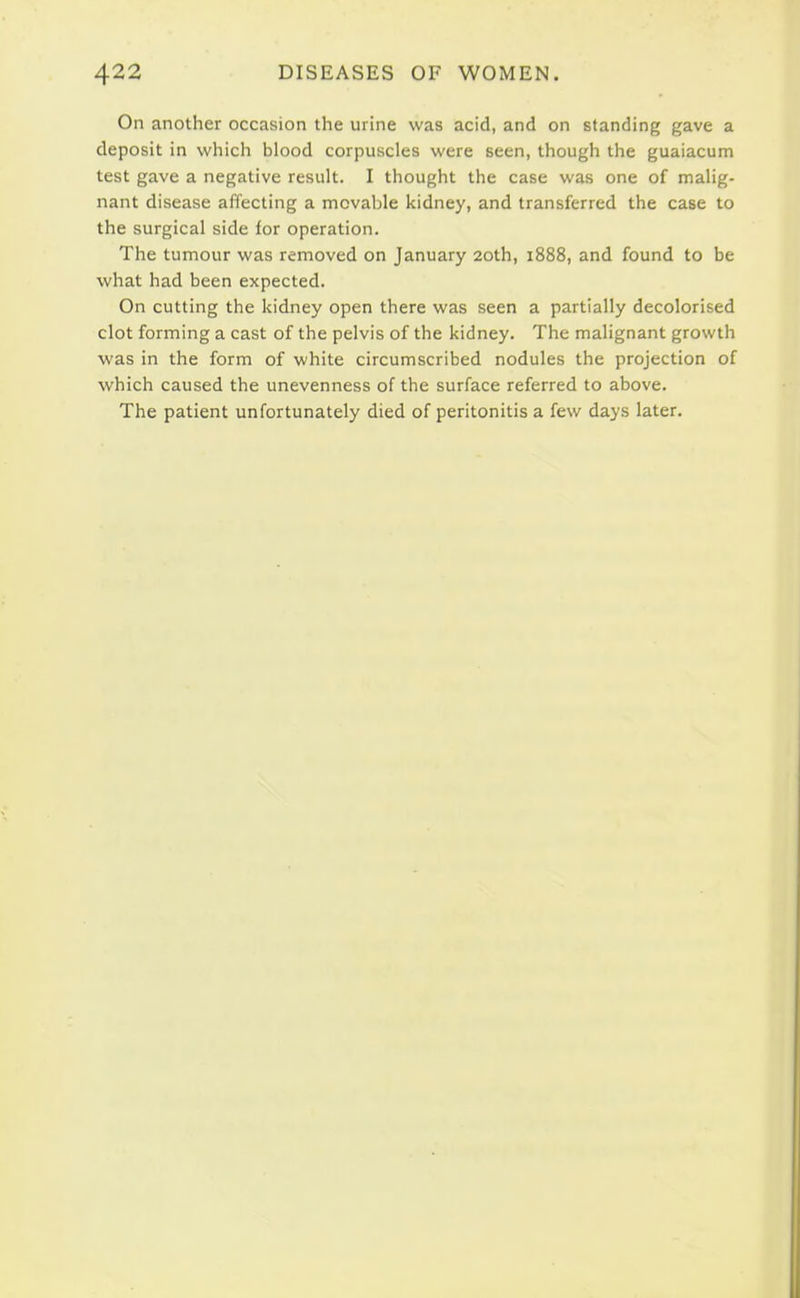 On another occasion the urine was acid, and on standing gave a deposit in which blood corpuscles were seen, though the guaiacum test gave a negative result. I thought the case was one of malig- nant disease affecting a movable kidney, and transferred the case to the surgical side for operation. The tumour was removed on January 20th, 1888, and found to be what had been expected. On cutting the kidney open there was seen a partially decolorised clot forming a cast of the pelvis of the kidney. The malignant growth was in the form of white circumscribed nodules the projection of which caused the unevenness of the surface referred to above. The patient unfortunately died of peritonitis a few days later.
