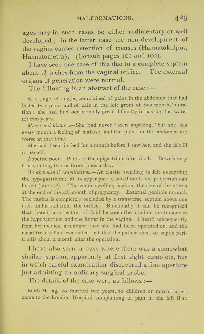 ag-es may in such cases be either rudimentary or well developed; in the latter case the non-development of the vag-ina causes retention of menses (Hsematokolpos, Haematometra). (Consult pages loi and 102). I have seen one case of this due to a complete septum about inches from the vaginal orifice. The external organs of generation were normal. The following is an abstract of the case : — S. K., age 18, single, complained of pains in the abdomen that had lasted two years, and of pain in the left groin of two months' dura- tion ; she had had occasionally great difficulty in passing her water for two years. Menstrual history.—She had never seen anything, but she has every month a feeling of malaise, and the pains in the abdomen are worse at that time. She had been in bed for a month before I saw her, and she felt ill in herself Appetite poor. Pains at the epigastrium after food. Bowels very loose, acting two or three times a day. On abdominal examination.—An elastic swelling is felt occupying the hypogastrium ; at its upper part, a small knob-like projection can be felt (uterus ?). The whole swelling is about the size of the uterus at the end of the 4th month of pregnancy. External genitals normal. The vagina is completely occluded by a transverse septum about one inch and a half from the orifice. Bimanually it can be recognised that there is a collection of fluid between the hand on the tumour in the hypogastrium and the finger in the vagina. I heard subsequently from her medical attendant that she had been operated on, and the usual treacly fluid evacuated, but that the patient died of septic peri- tonitis about a month after the operation. I have also seen a case where there was a somewhat similar septum, apparently at first sight complete, but in which careful examination discovered a fine aperture just admitting an ordinary surgical probe. The details of the case were as follows :— Edith M., age 20, married two years, no children or miscarriages, came to the London Hospital complaining of pain in the left iliac