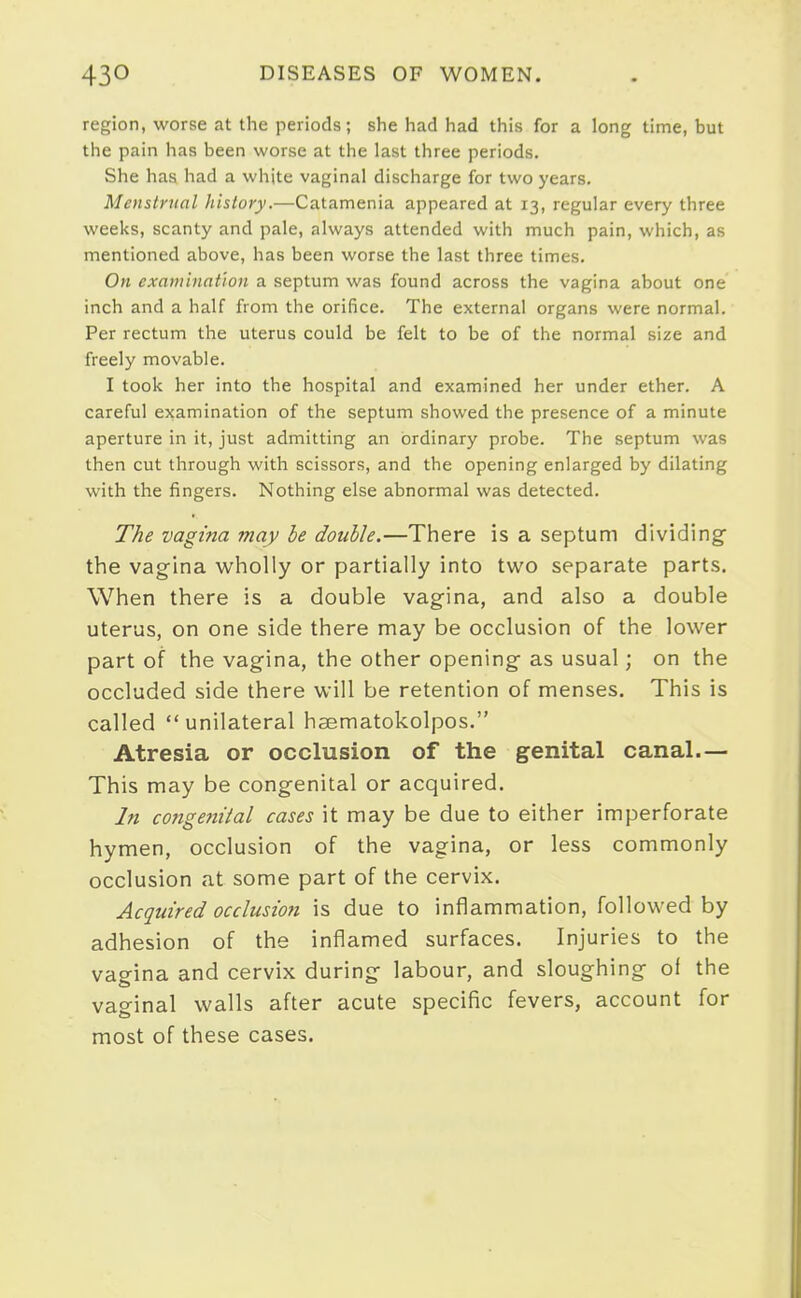 region, worse at the periods; she had had this for a long time, but the pain has been worse at the last three periods. She has had a white vaginal discharge for two years. Menstrual history.—Catamenia appeared at 13, regular every three weeks, scanty and pale, always attended with much pain, which, as mentioned above, has been worse the last three times. On examination a septum was found across the vagina about one inch and a half from the orifice. The external organs were normal. Per rectum the uterus could be felt to be of the normal size and freely movable. I took her into the hospital and examined her under ether. A careful examination of the septum showed the presence of a minute aperture in it, just admitting an ordinary probe. The septum was then cut through with scissors, and the opening enlarged by dilating with the fingers. Nothing else abnormal was detected. The vagina may be double.—There is a septum dividing the vag'ina wholly or partially into two separate parts. When there is a double vagina, and also a double uterus, on one side there may be occlusion of the lower part of the vagina, the other opening as usual; on the occluded side there will be retention of menses. This is called unilateral haematokolpos. Atresia or occlusion of the genital canal.— This may be congenital or acquired. In congenital cases it may be due to either imperforate hymen, occlusion of the vagina, or less commonly occlusion at some part of the cervix. Acquired occlusion is due to inflammation, followed by adhesion of the inflamed surfaces. Injuries to the vaeina and cervix during labour, and sloughing of the vaginal walls after acute specific fevers, account for most of these cases.