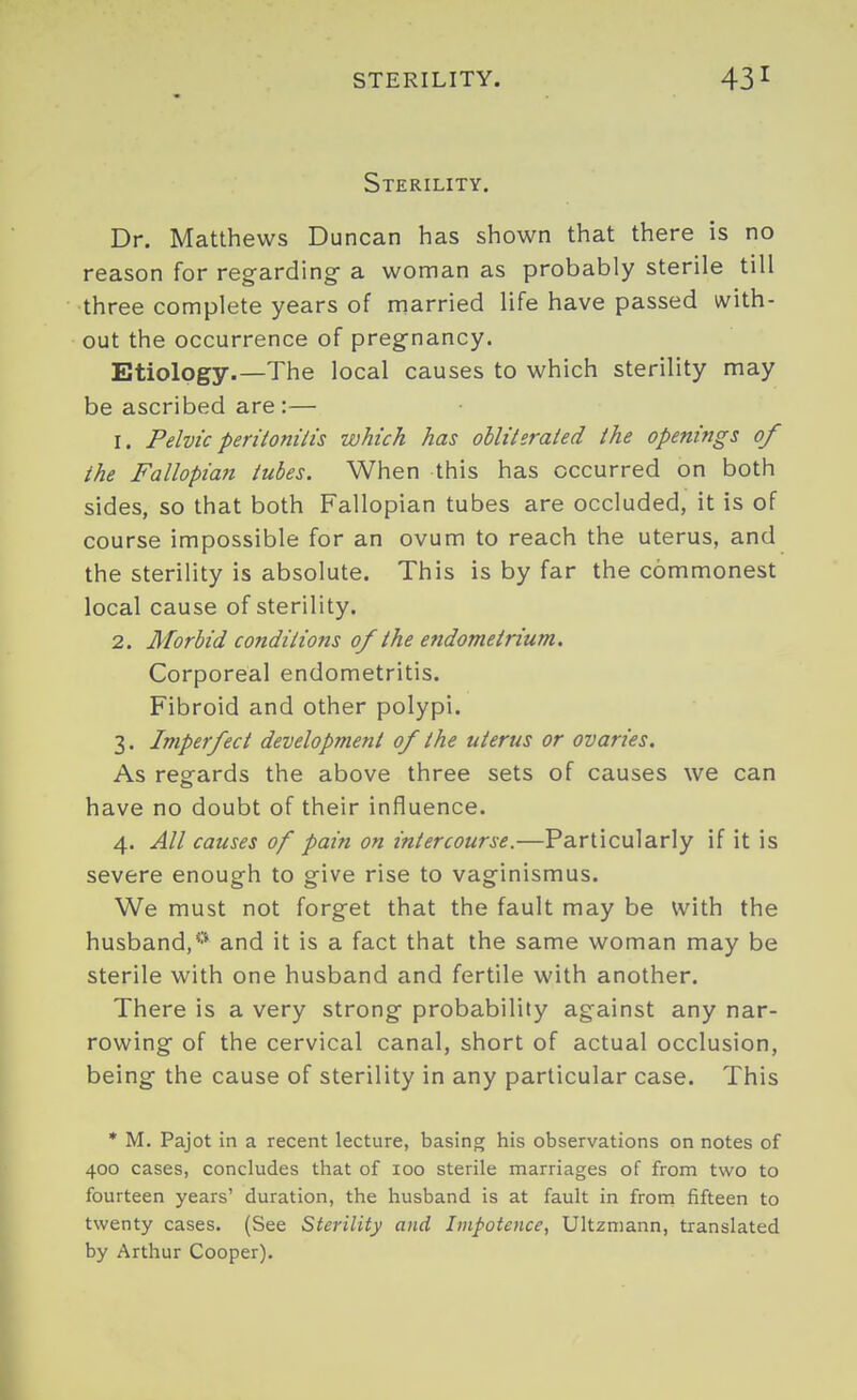 STERILITY. Sterility. Dr. Matthews Duncan has shown that there is no reason for regarding- a woman as probably sterile till three complete years of married life have passed with- out the occurrence of pregnancy. Etiology.—The local causes to which sterility may be ascribed are:— 1. Pelvicperitonilis which has obliterated the openings of the Fallopian tubes. When this has occurred on both sides, so that both Fallopian tubes are occluded, it is of course impossible for an ovum to reach the uterus, and the sterility is absolute. This is by far the commonest local cause of sterility. 2. Morbid conditions of the endometrium. Corporeal endometritis. Fibroid and other polypi. 3. Imperfect development of the uterus or ovaries. As regards the above three sets of causes we can have no doubt of their influence. 4. All causes of pain on intercourse.—Particularly if it is severe enough to give rise to vaginismus. We must not forget that the fault may be With the husband,*'* and it is a fact that the same woman may be sterile with one husband and fertile with another. There is a very strong probability against any nar- rowing of the cervical canal, short of actual occlusion, being the cause of sterility in any particular case. This * M. Pajot in a recent lecture, basing his observations on notes of 400 cases, concludes that of 100 sterile marriages of from two to fourteen years' duration, the husband is at fault in from fifteen to twenty cases. (See Sterility and Impotence, Ultzmann, translated by Arthur Cooper).