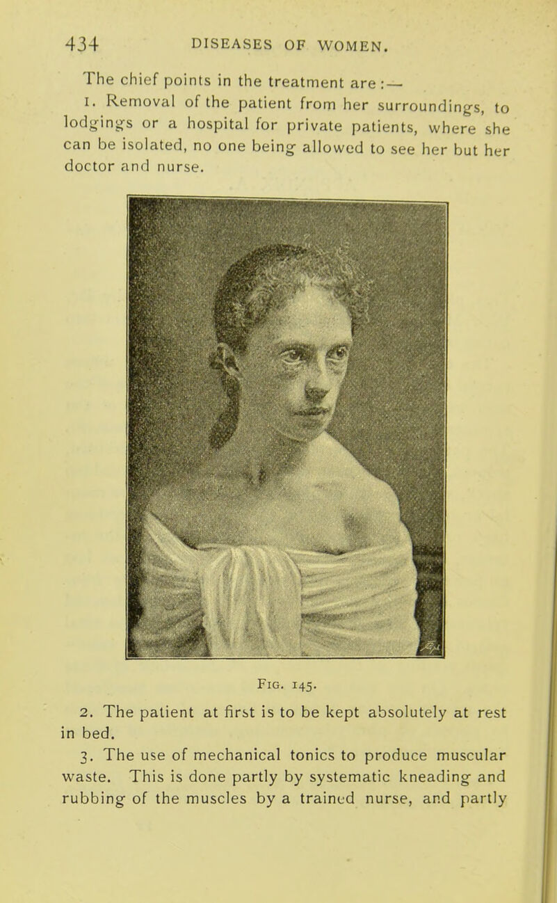 The chief points in the treatment are : — I. Removal of the patient from her surroundings, to lodi^inijs or a hospital for private patients, where she can be isolated, no one beings allowed to see her but her doctor and nurse. Fig. 145. 2. The patient at first is to be kept absolutely at rest in bed. 3. The use of mechanical tonics to produce muscular waste. This is done partly by systematic kneading- and rubbing of the muscles by a trained nurse, and partly