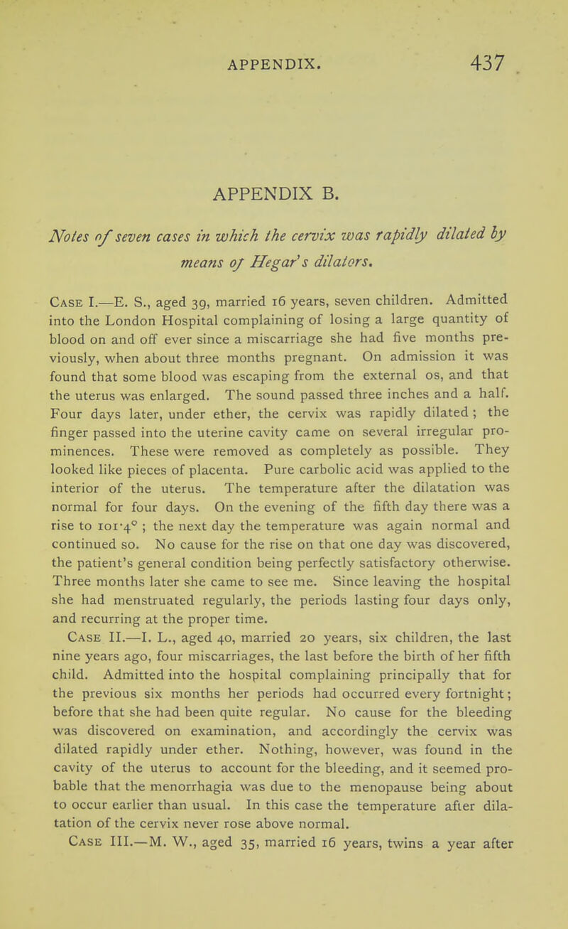 APPENDIX B. Notes nf seven cases in which the cervix was rapidly dilated hy means oj He gar's dilators. Case I.—E. S., aged 39, married 16 years, seven children. Admitted into the London Hospital complaining of losing a large quantity of blood on and off ever since a miscarriage she had five months pre- viously, when about three months pregnant. On admission it was found that some blood was escaping from the external os, and that the uterus was enlarged. The sound passed three inches and a half. Four days later, under ether, the cervix was rapidly dilated; the finger passed into the uterine cavity came on several irregular pro- minences. These were removed as completely as possible. They looked like pieces of placenta. Pure carbolic acid was applied to the interior of the uterus. The temperature after the dilatation was normal for four days. On the evening of the fifth day there was a rise to 101-4° ! the next day the temperature was again normal and continued so. No cause for the rise on that one day was discovered, the patient's general condition being perfectly satisfactory otherwise. Three months later she came to see me. Since leaving the hospital she had menstruated regularly, the periods lasting four days only, and recurring at the proper time. Case II.—I. L., aged 40, married 20 years, six children, the last nine years ago, four miscarriages, the last before the birth of her fifth child. Admitted into the hospital complaining principally that for the previous six months her periods had occurred every fortnight; before that she had been quite regular. No cause for the bleeding was discovered on examination, and accordingly the cervix was dilated rapidly under ether. Nothing, however, was found in the cavity of the uterus to account for the bleeding, and it seemed pro- bable that the menorrhagia was due to the menopause being about to occur earlier than usual. In this case the temperature after dila- tation of the cervix never rose above normal. Case III.—M. W., aged 35, married 16 years, twins a year after