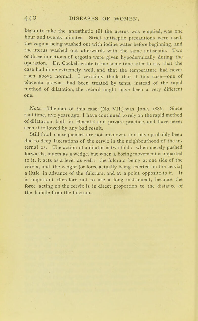 began to take the anaesthetic till the uterus was emptied, was one hour and twenty minutes. Strict antiseptic precautions were used, the vagina being washed out with iodine water before beginning, and the uterus washed out afterwards with the same antiseptic. Two or three injections of ergotin were given hypodermically during the operation. Dr. Cockell wrote to me some time after to say that the case had done extremely well, and that the temperature had never risen above normal. I certainly think that if this case—one of placenta prasvia—had been treated by tents, instead of the rapid method of dilatation, the record might have been a very different one. Note.—The date of this case (No. VII.) was June, 1886. Since that time, five years ago, I have continued to rely on the rapid method of dilatation, both in Hospital and private practice, and have never seen it followed by any bad result. Still fatal consequences are not unknown, and have probably been due to deep lacerations of the cervix in the neighbourhood of the in- ternal OS. The action of a dilator is two-fold : when merely pushed forwards, it acts as a wedge, but when a boring movement is imparted to it, it acts as a lever as well: the fulcrum being at one side of the cervix, and the weight (or force actually being exerted on the cervix) a little in advance of the fulcrum, and at a point opposite to it. It is important therefore not to use a long instrument, because the force acting on the cervix is in direct proportion to the distance of the handle from the fulcrum.